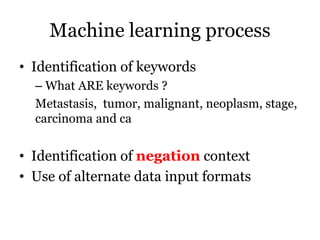 Machine learning process
• Identification of keywords
– What ARE keywords ?
Metastasis, tumor, malignant, neoplasm, stage,
carcinoma and ca
• Identification of negation context
• Use of alternate data input formats
 