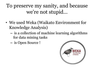 To preserve my sanity, and because
we’re not stupid…
• We used Weka (Waikato Environment for
Knowledge Analysis)
– is a collection of machine learning algorithms
for data mining tasks
– is Open Source !
 