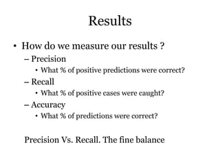 Results
• How do we measure our results ?
– Precision
• What % of positive predictions were correct?
– Recall
• What % of positive cases were caught?
– Accuracy
• What % of predictions were correct?
Precision Vs. Recall. The fine balance
 