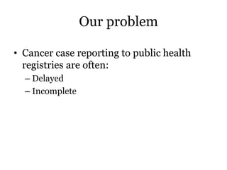 Our problem
• Cancer case reporting to public health
registries are often:
– Delayed
– Incomplete
 
