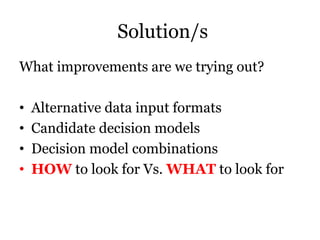 Solution/s
What improvements are we trying out?
• Alternative data input formats
• Candidate decision models
• Decision model combinations
• HOW to look for Vs. WHAT to look for
 