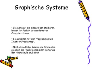 Graphische Systeme •   Die Schüler, die dieses Fach studieren, lernen ihr Fach in den modernsten Computerräumen.   •   Sie arbeiten mit den Programmen wie Inventor,Prodesktop…  •   Nach dem Abitur können die Studenten gleich in die Praxis gehen oder weiter an der Hochschule studieren 