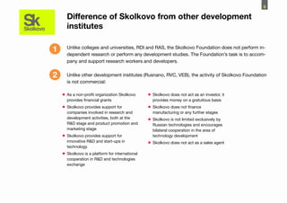 6

      Difference of Skolkovo from other development
      institutes

1     Unlike colleges and universities, RDI and RAS, the Skolkovo Foundation does not perform in-
      dependent research or perform any development studies. The Foundation’s task is to accom-
      pany and support research workers and developers.


2     Unlike other development institutes (Rusnano, RVC, VEB), the activity of Skolkovo Foundation
      is not commercial:

    •	As a non-profit organization Skolkovo      •	Skolkovo does not act as an investor, it
      provides financial grants                    provides money on a gratuitous basis
    •	Skolkovo provides support for              •	Skolkovo does not finance
      companies involved in research and           manufacturing or any further stages
      development activities, both at the
                                                 •	Skolkovo is not limited exclusively by
      R&D stage and product promotion and          Russian technologies and encourages
      marketing stage                              bilateral cooperation in the area of
    •	Skolkovo provides support for                technology development
      innovative R&D and start-ups in
                                                 •	Skolkovo does not act as a sales agent
      technology
    •	Skolkovo is a platform for international
      cooperation in R&D and technologies
      exchange
 