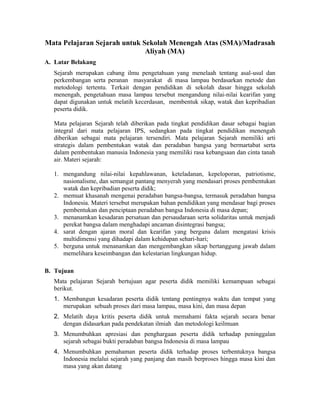 Mata Pelajaran Sejarah untuk Sekolah Menengah Atas (SMA)/Madrasah
Aliyah (MA)
A. Latar Belakang
Sejarah merupakan cabang ilmu pengetahuan yang menelaah tentang asal-usul dan
perkembangan serta peranan masyarakat di masa lampau berdasarkan metode dan
metodologi tertentu. Terkait dengan pendidikan di sekolah dasar hingga sekolah
menengah, pengetahuan masa lampau tersebut mengandung nilai-nilai kearifan yang
dapat digunakan untuk melatih kecerdasan, membentuk sikap, watak dan kepribadian
peserta didik.
Mata pelajaran Sejarah telah diberikan pada tingkat pendidikan dasar sebagai bagian
integral dari mata pelajaran IPS, sedangkan pada tingkat pendidikan menengah
diberikan sebagai mata pelajaran tersendiri. Mata pelajaran Sejarah memiliki arti
strategis dalam pembentukan watak dan peradaban bangsa yang bermartabat serta
dalam pembentukan manusia Indonesia yang memiliki rasa kebangsaan dan cinta tanah
air. Materi sejarah:
1. mengandung nilai-nilai kepahlawanan, keteladanan, kepeloporan, patriotisme,
nasionalisme, dan semangat pantang menyerah yang mendasari proses pembentukan
watak dan kepribadian peserta didik;
2. memuat khasanah mengenai peradaban bangsa-bangsa, termasuk peradaban bangsa
Indonesia. Materi tersebut merupakan bahan pendidikan yang mendasar bagi proses
pembentukan dan penciptaan peradaban bangsa Indonesia di masa depan;
3. menanamkan kesadaran persatuan dan persaudaraan serta solidaritas untuk menjadi
perekat bangsa dalam menghadapi ancaman disintegrasi bangsa;
4. sarat dengan ajaran moral dan kearifan yang berguna dalam mengatasi krisis
multidimensi yang dihadapi dalam kehidupan sehari-hari;
5. berguna untuk menanamkan dan mengembangkan sikap bertanggung jawab dalam
memelihara keseimbangan dan kelestarian lingkungan hidup.
B. Tujuan
Mata pelajaran Sejarah bertujuan agar peserta didik memiliki kemampuan sebagai
berikut.
1. Membangun kesadaran peserta didik tentang pentingnya waktu dan tempat yang
merupakan sebuah proses dari masa lampau, masa kini, dan masa depan
2. Melatih daya kritis peserta didik untuk memahami fakta sejarah secara benar
dengan didasarkan pada pendekatan ilmiah dan metodologi keilmuan
3. Menumbuhkan apresiasi dan penghargaan peserta didik terhadap peninggalan
sejarah sebagai bukti peradaban bangsa Indonesia di masa lampau
4. Menumbuhkan pemahaman peserta didik terhadap proses terbentuknya bangsa
Indonesia melalui sejarah yang panjang dan masih berproses hingga masa kini dan
masa yang akan datang
 