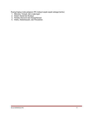 Ruang lingkup mata pelajaran IPS meliputi aspek aspek sebagai berikut.
1. Manusia, Tempat, dan Lingkungan
2. Sistem Sosial dan Budaya
3. Perilaku Ekonomi dan Kesejahteraan
4. Waktu, Keberlanjutan, dan Perubahan.
Sk-kd SD/MI/SDLB IPS 4
 