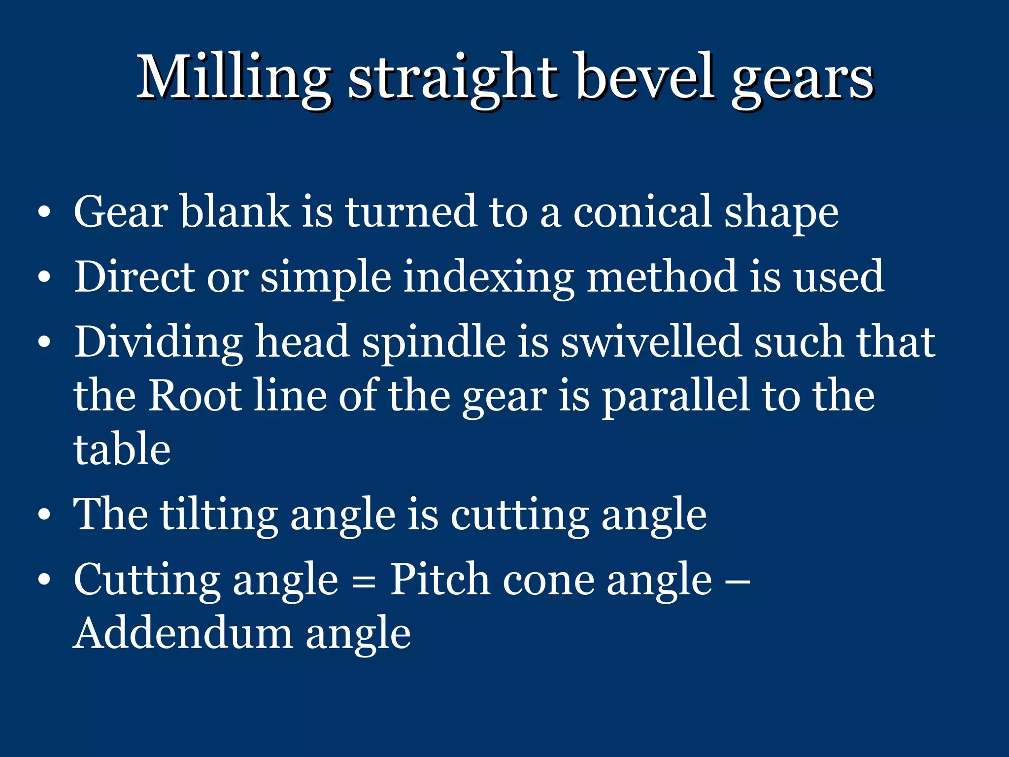 Milling straight bevel gears Gear blank is turned to a conical shape Direct or simple indexing method is used Dividing head spindle is swivelled such that the Root line of the gear is parallel to the table The tilting angle is cutting angle Cutting angle = Pitch cone angle – Addendum angle 