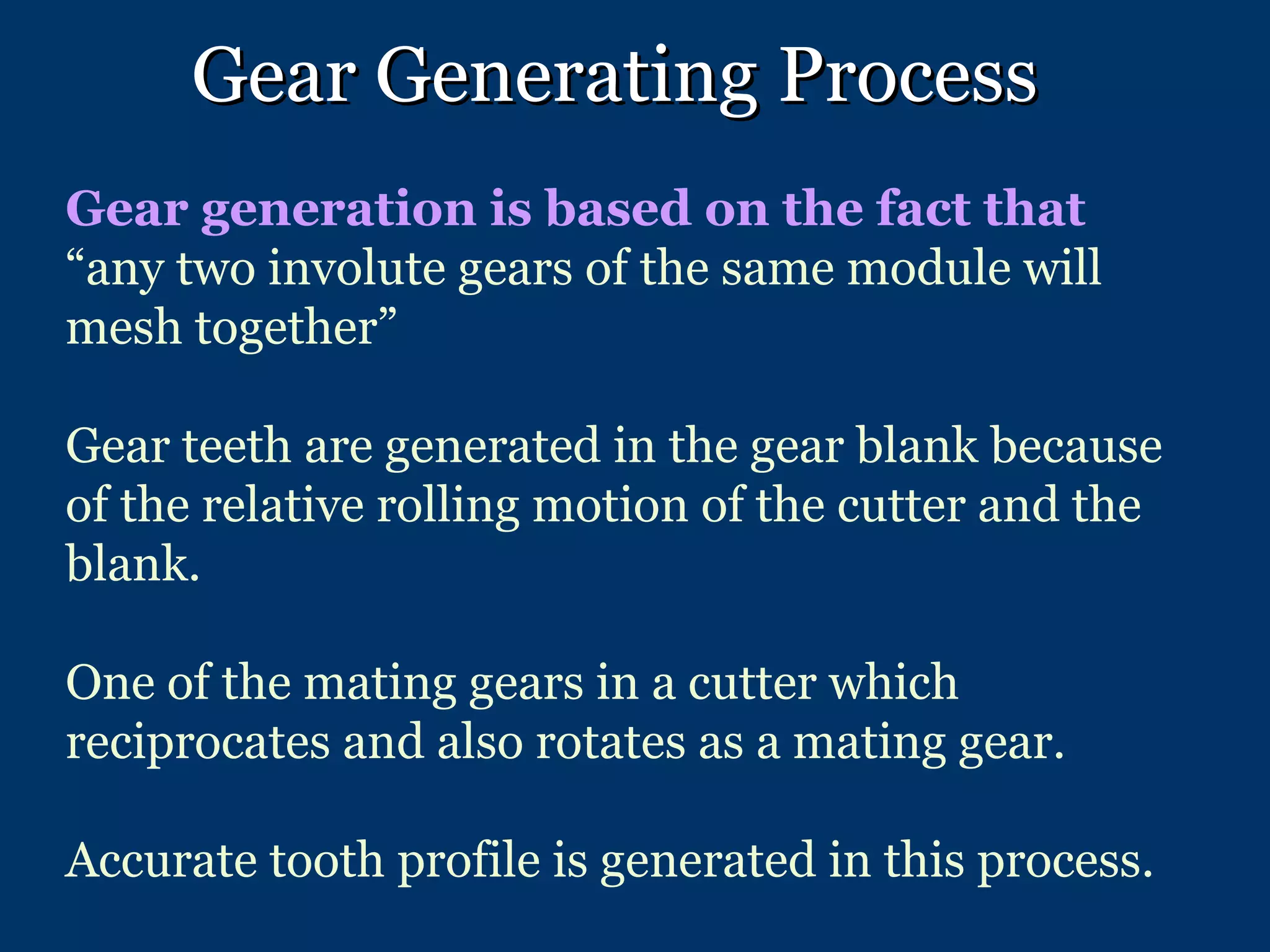 Gear Generating Process Gear generation is based on the fact that  “any two involute gears of the same module will mesh together” Gear teeth are generated in the gear blank because of the relative rolling motion of the cutter and the blank. One of the mating gears in a cutter which reciprocates and also rotates as a mating gear. Accurate tooth profile is generated in this process. 