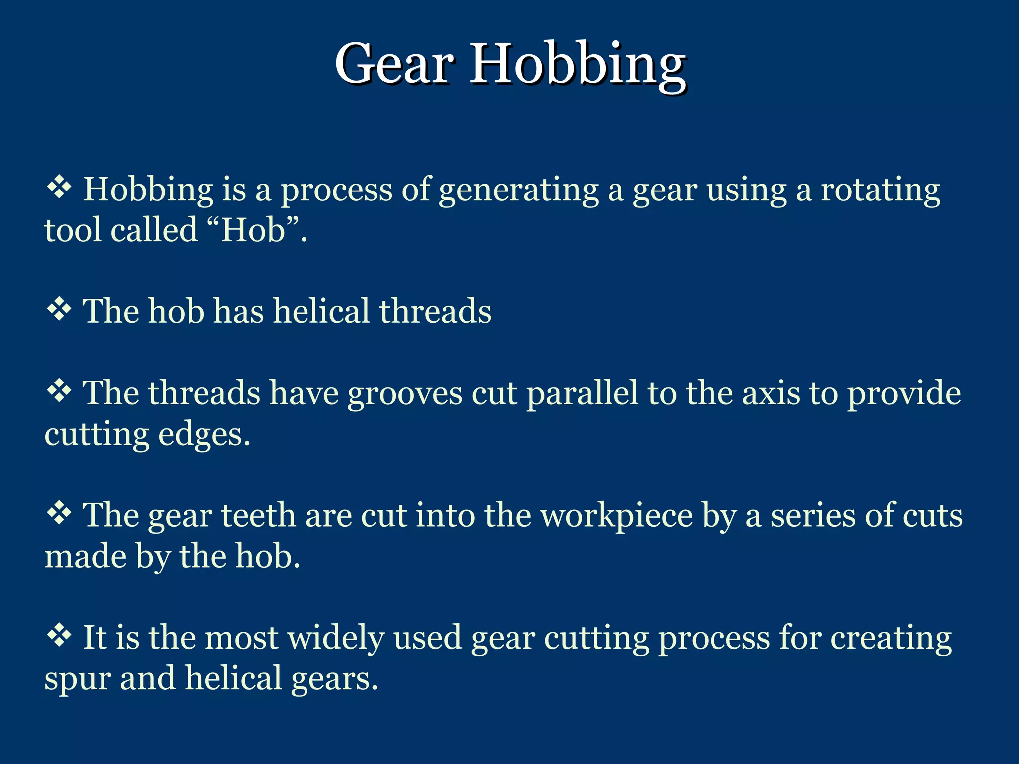 Gear Hobbing Hobbing is a process of generating a gear using a rotating tool called “Hob”. The hob has helical threads The threads have grooves cut parallel to the axis to provide cutting edges. The gear teeth are cut into the workpiece by a series of cuts made by the hob. It is the most widely used gear cutting process for creating spur and helical gears. 