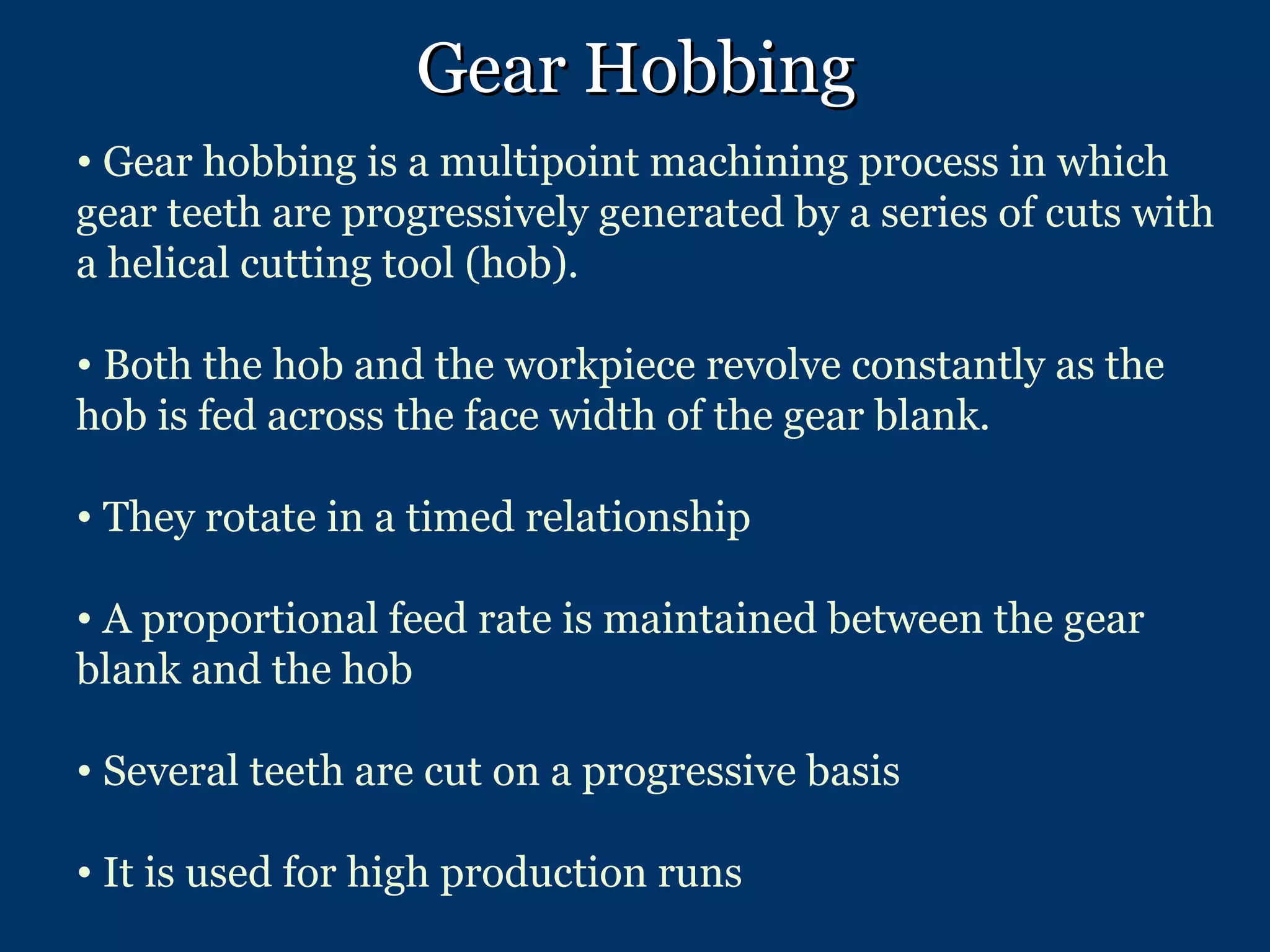 Gear Hobbing Gear hobbing is a multipoint machining process in which gear teeth are progressively generated by a series of cuts with a helical cutting tool (hob).   Both the hob and the workpiece revolve constantly as the hob is fed across the face width of the gear blank. They rotate in a timed relationship  A proportional feed rate is maintained between the gear blank and the hob  Several teeth are cut on a progressive basis It is used for high production runs 