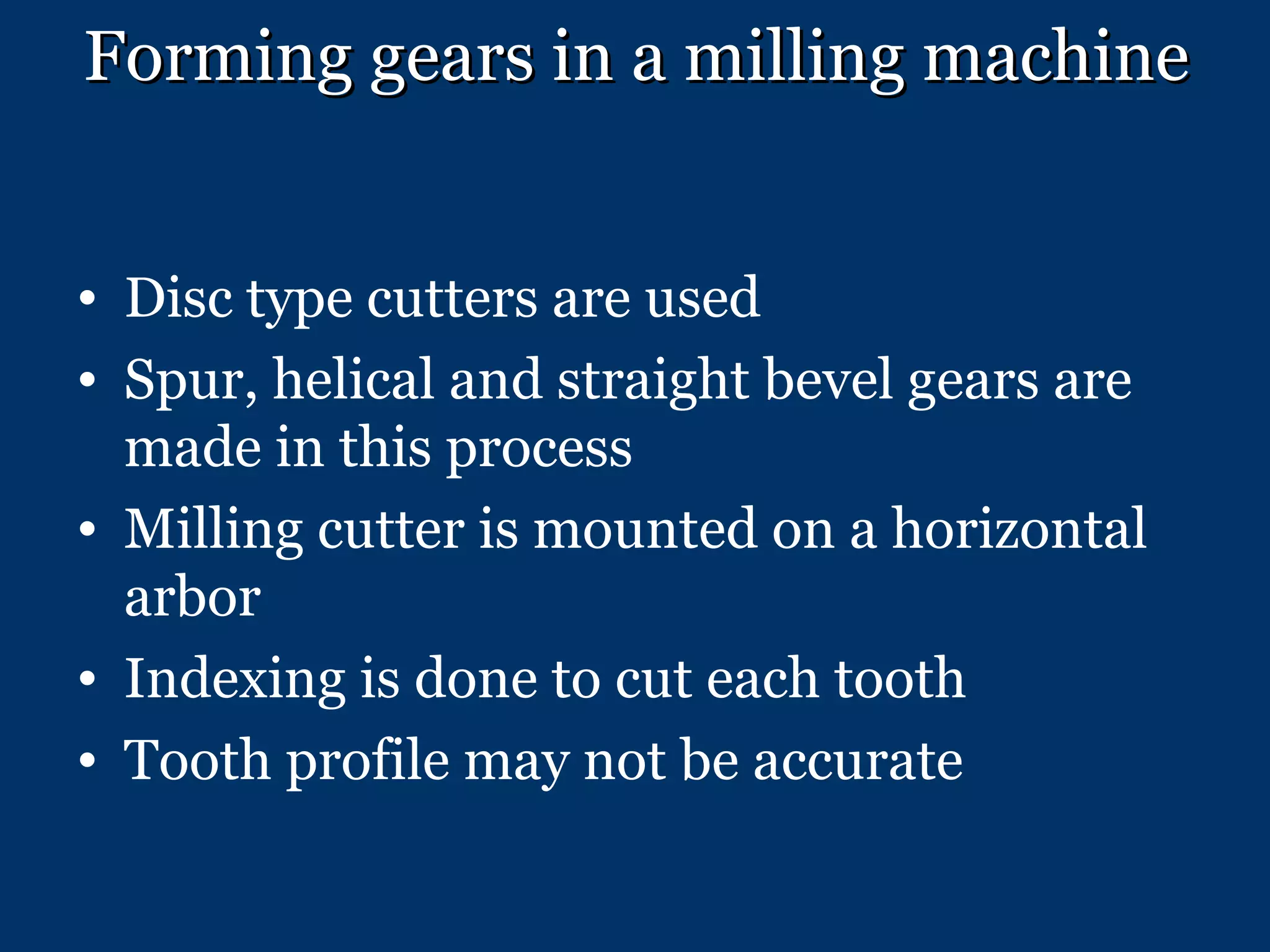 Forming gears in a milling machine Disc type cutters are used Spur, helical and straight bevel gears are made in this process Milling cutter is mounted on a horizontal arbor Indexing is done to cut each tooth Tooth profile may not be accurate 