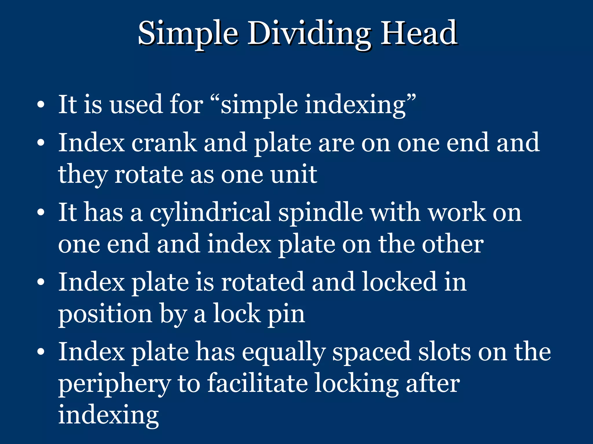 Simple Dividing Head It is used for “simple indexing” Index crank and plate are on one end and they rotate as one unit It has a cylindrical spindle with work on one end and index plate on the other Index plate is rotated and locked in position by a lock pin Index plate has equally spaced slots on the periphery to facilitate locking after indexing 