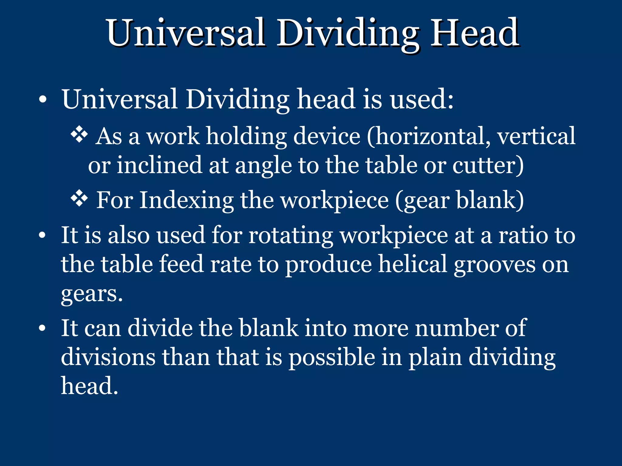 Universal Dividing Head Universal Dividing head is used: As a work holding device (horizontal, vertical or inclined at angle to the table or cutter) For Indexing the workpiece (gear blank) It is also used for rotating workpiece at a ratio to the table feed rate to produce helical grooves on gears. It can divide the blank into more number of divisions than that is possible in plain dividing head. 