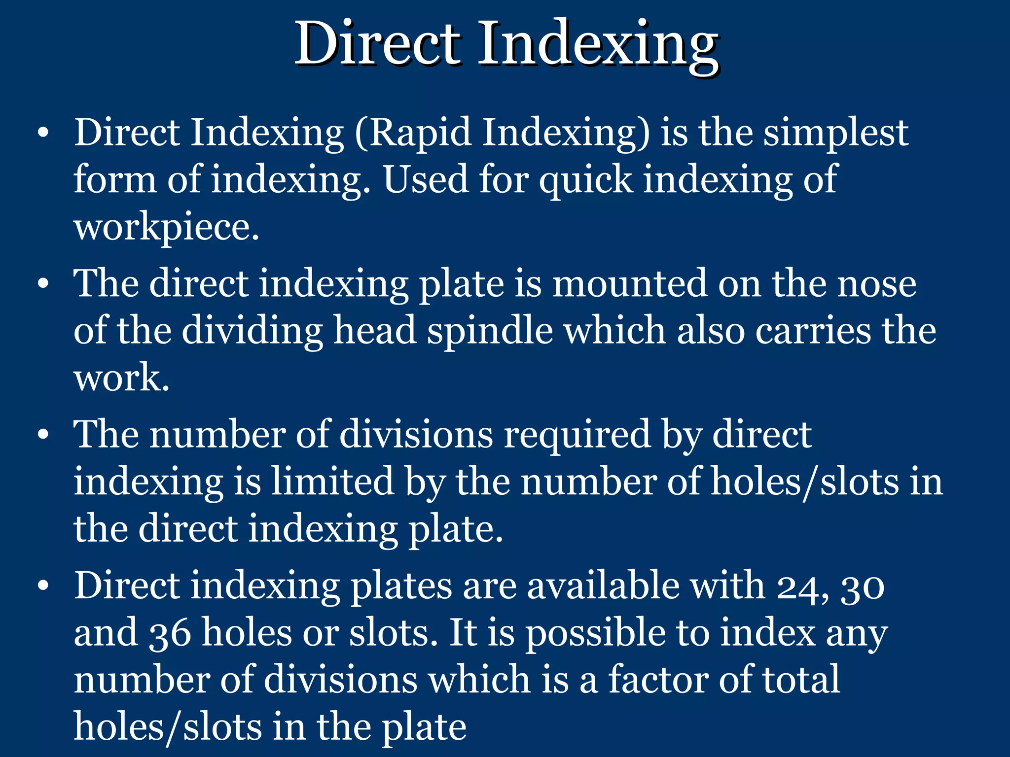 Direct Indexing Direct Indexing (Rapid Indexing) is the simplest form of indexing. Used for quick indexing of workpiece.  The direct indexing plate is mounted on the nose of the dividing head spindle which also carries the work.  The number of divisions required by direct indexing is limited by the number of holes/slots in the direct indexing plate.  Direct indexing plates are available with 24, 30 and 36 holes or slots. It is possible to index any number of divisions which is a factor of total holes/slots in the plate 