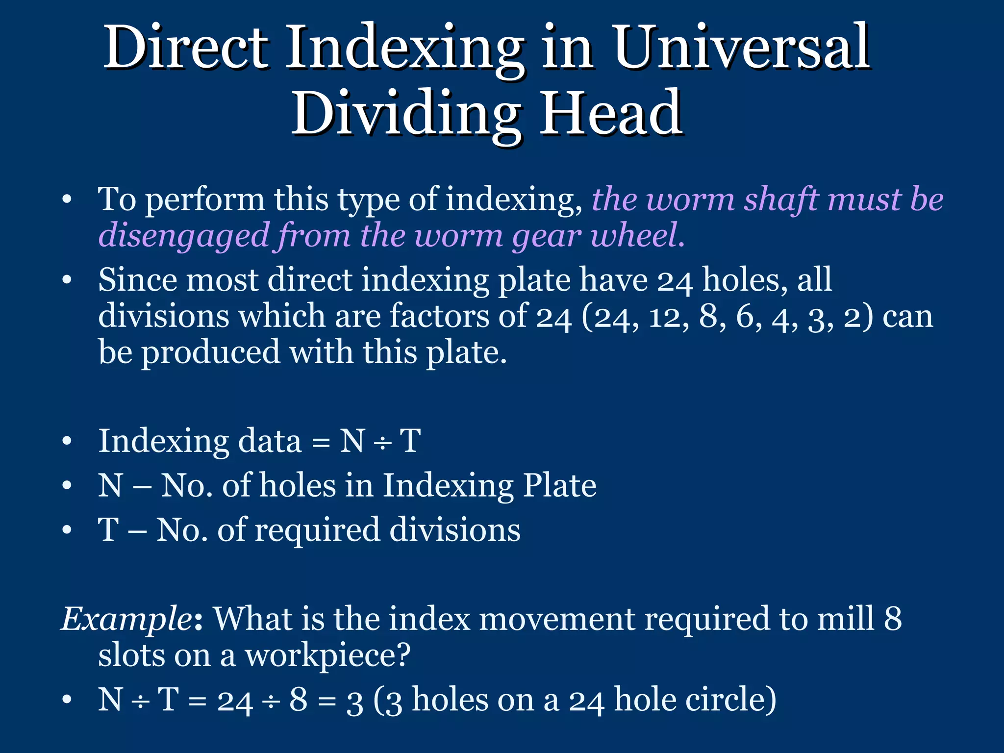 Direct Indexing in Universal Dividing Head To perform this type of indexing,  the worm shaft must be disengaged from the worm gear wheel .  Since most direct indexing plate have 24 holes, all divisions which are factors of 24 (24, 12, 8, 6, 4, 3, 2) can be produced with this plate. Indexing data = N    T N – No. of holes in Indexing Plate T – No. of required divisions Example :  What is the index movement required to mill 8 slots on a workpiece? N    T = 24    8 = 3 (3 holes on a 24 hole circle) 