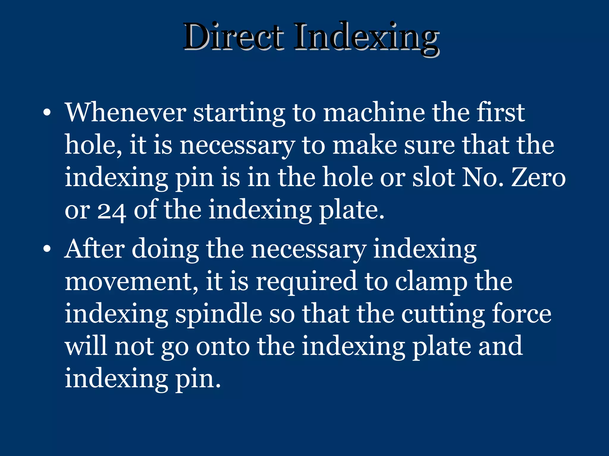 Direct Indexing Whenever starting to machine the first hole, it is necessary to make sure that the indexing pin is in the hole or slot No. Zero or 24 of the indexing plate.  After doing the necessary indexing movement, it is required to clamp the indexing spindle so that the cutting force will not go onto the indexing plate and indexing pin. 