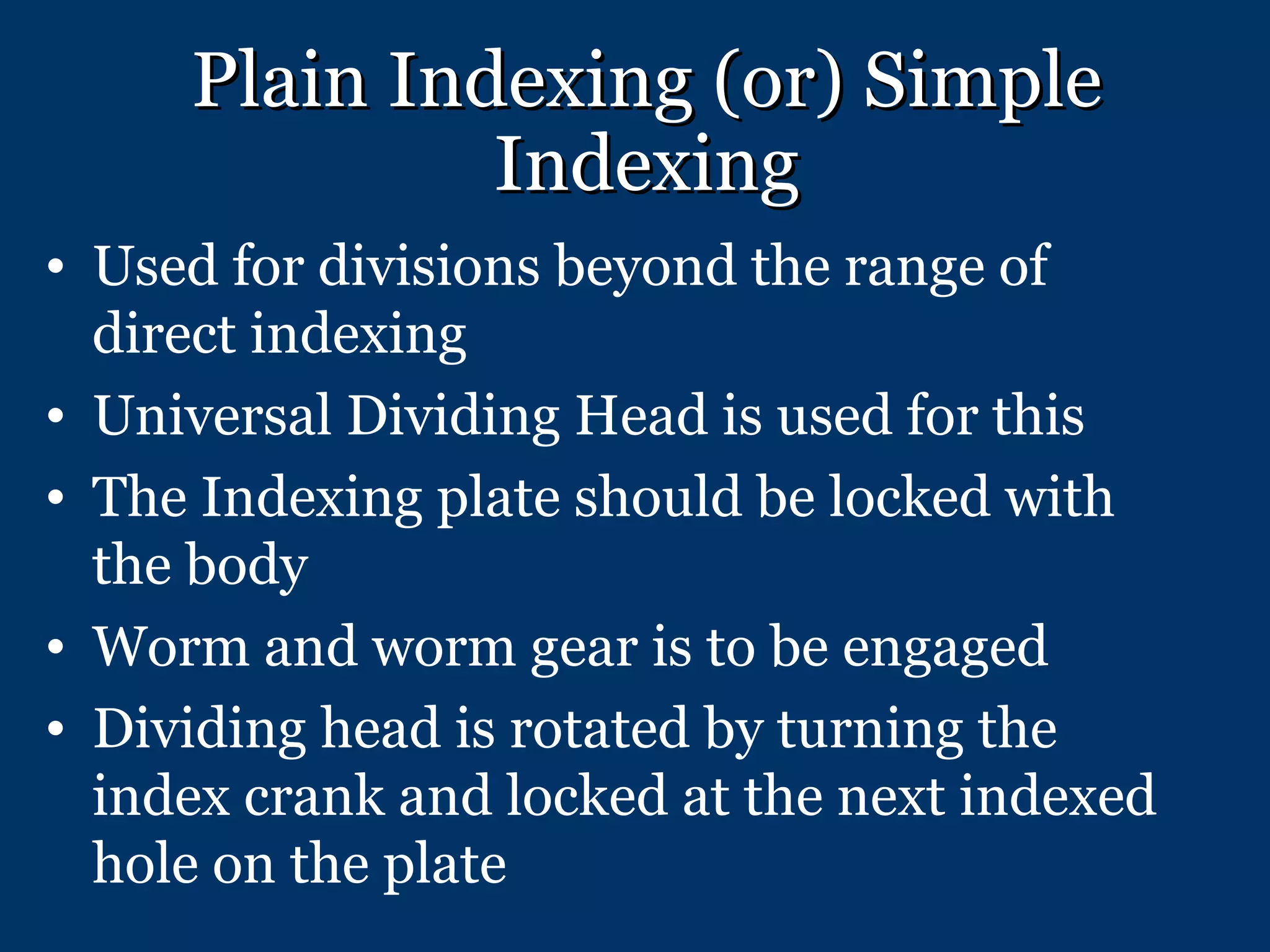 Plain Indexing (or) Simple Indexing Used for divisions beyond the range of direct indexing Universal Dividing Head is used for this The Indexing plate should be locked with the body Worm and worm gear is to be engaged Dividing head is rotated by turning the index crank and locked at the next indexed hole on the plate 