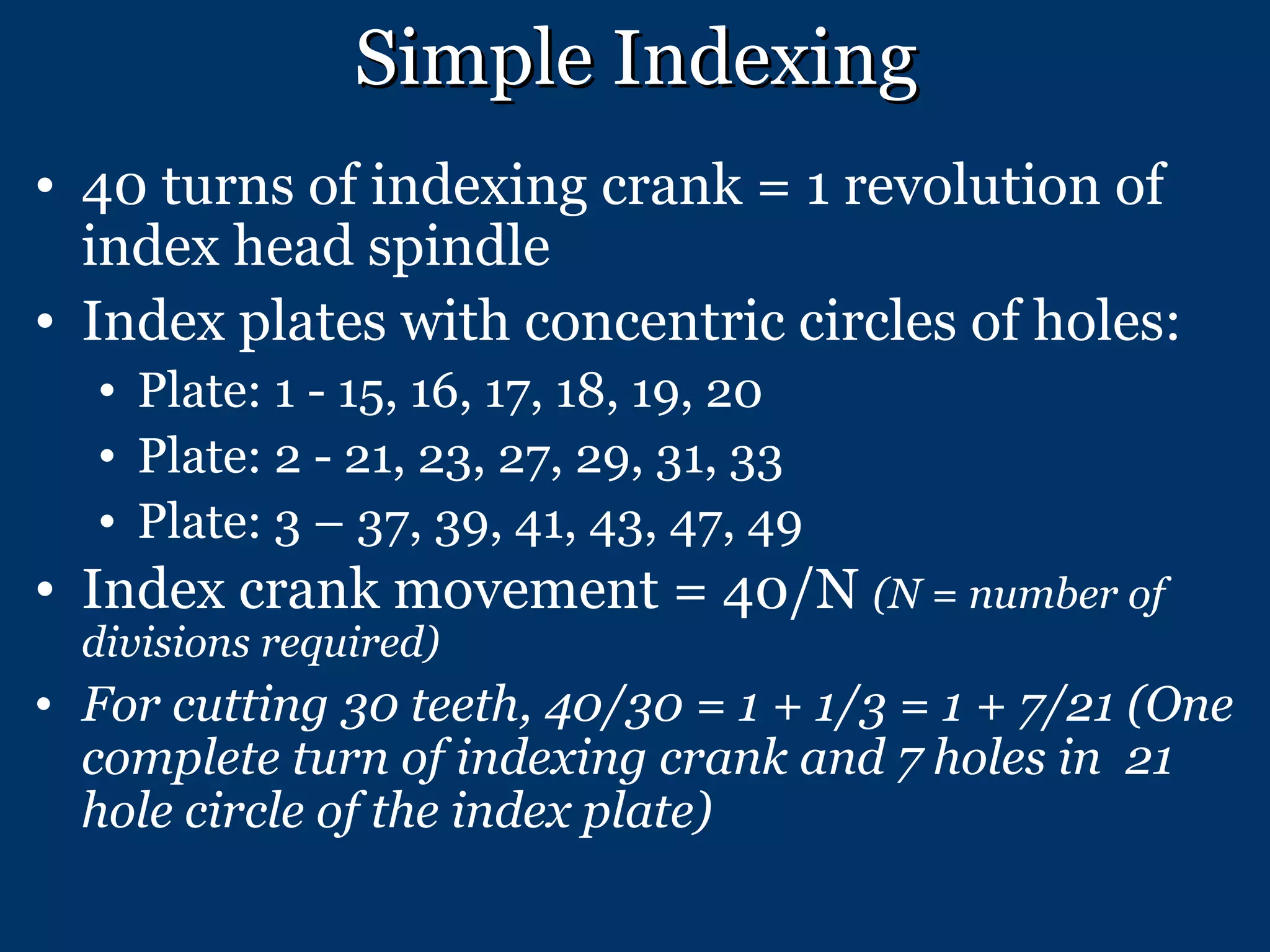 Simple Indexing 40 turns of indexing crank = 1 revolution of index head spindle Index plates with concentric circles of holes: Plate: 1 - 15, 16, 17, 18, 19, 20 Plate: 2 - 21, 23, 27, 29, 31, 33 Plate: 3 – 37, 39, 41, 43, 47, 49  Index crank movement = 40/N  (N = number of divisions required) For cutting 30 teeth, 40/30 = 1 + 1/3 = 1 + 7/21 (One complete turn of indexing crank and 7 holes in  21 hole circle of the index plate) 