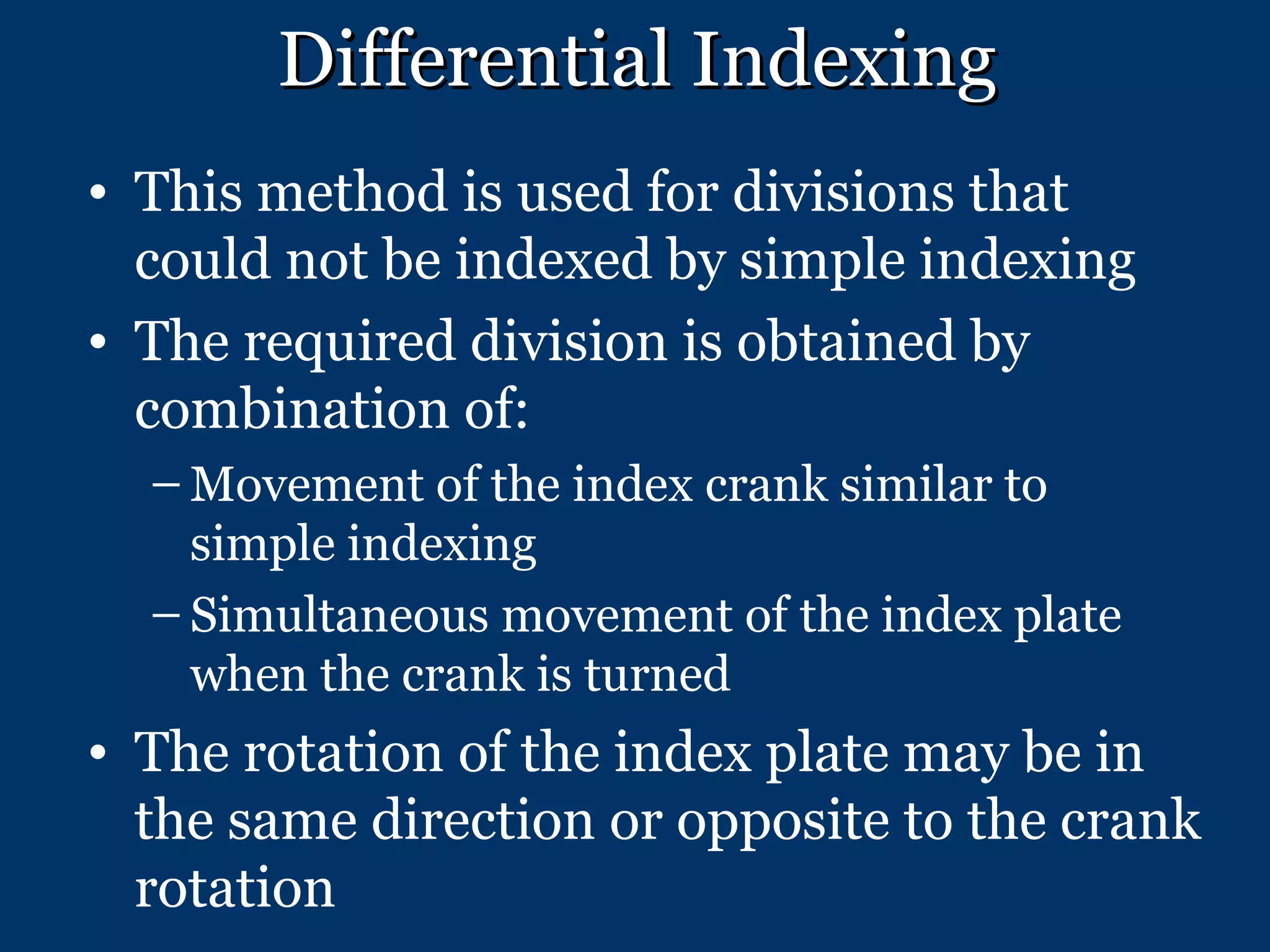 Differential Indexing This method is used for divisions that could not be indexed by simple indexing The required division is obtained by combination of: Movement of the index crank similar to simple indexing Simultaneous movement of the index plate when the crank is turned The rotation of the index plate may be in the same direction or opposite to the crank rotation 