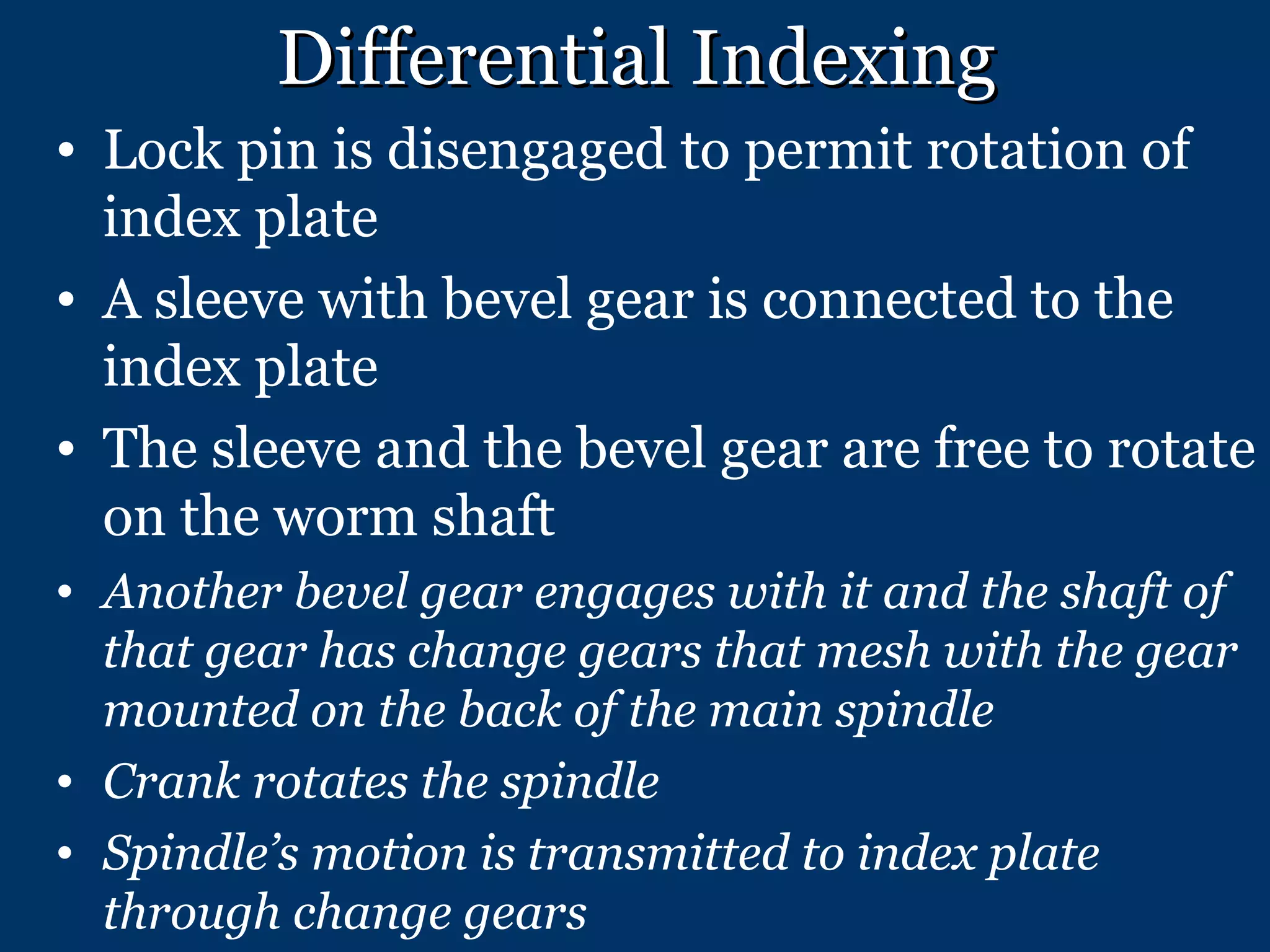 Differential Indexing Lock pin is disengaged to permit rotation of index plate A sleeve with bevel gear is connected to the index plate The sleeve and the bevel gear are free to rotate on the worm shaft Another bevel gear engages with it and the shaft of that gear has change gears that mesh with the gear mounted on the back of the main spindle Crank rotates the spindle Spindle’s motion is transmitted to index plate through change gears 