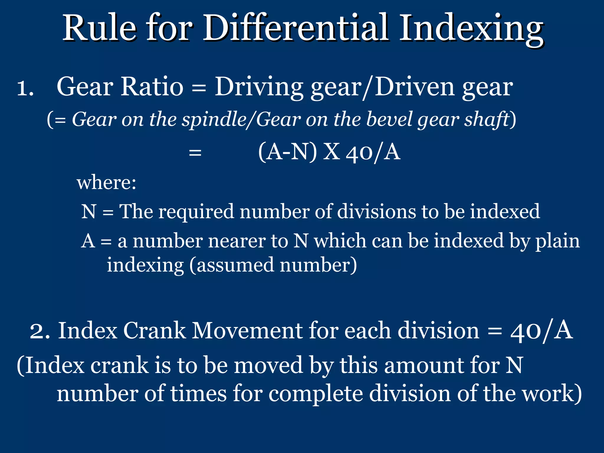 Rule for Differential Indexing Gear Ratio = Driving gear/Driven gear (=  Gear on the spindle/Gear on the bevel gear shaft )   = (A-N) X 40/A where: N = The required number of divisions to be indexed A = a number nearer to N which can be indexed by plain indexing (assumed number) 2.  Index Crank Movement for each division  = 40/A (Index crank is to be moved by this amount for N number of times for complete division of the work) 