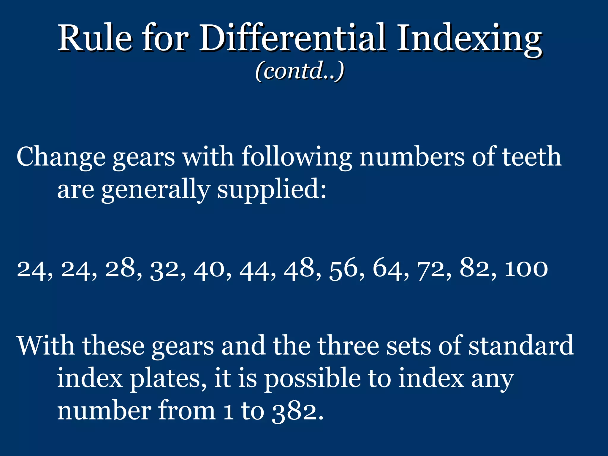 Rule for Differential Indexing  (contd..) Change gears with following numbers of teeth are generally supplied: 24, 24, 28, 32, 40, 44, 48, 56, 64, 72, 82, 100 With these gears and the three sets of standard index plates, it is possible to index any number from 1 to 382. 