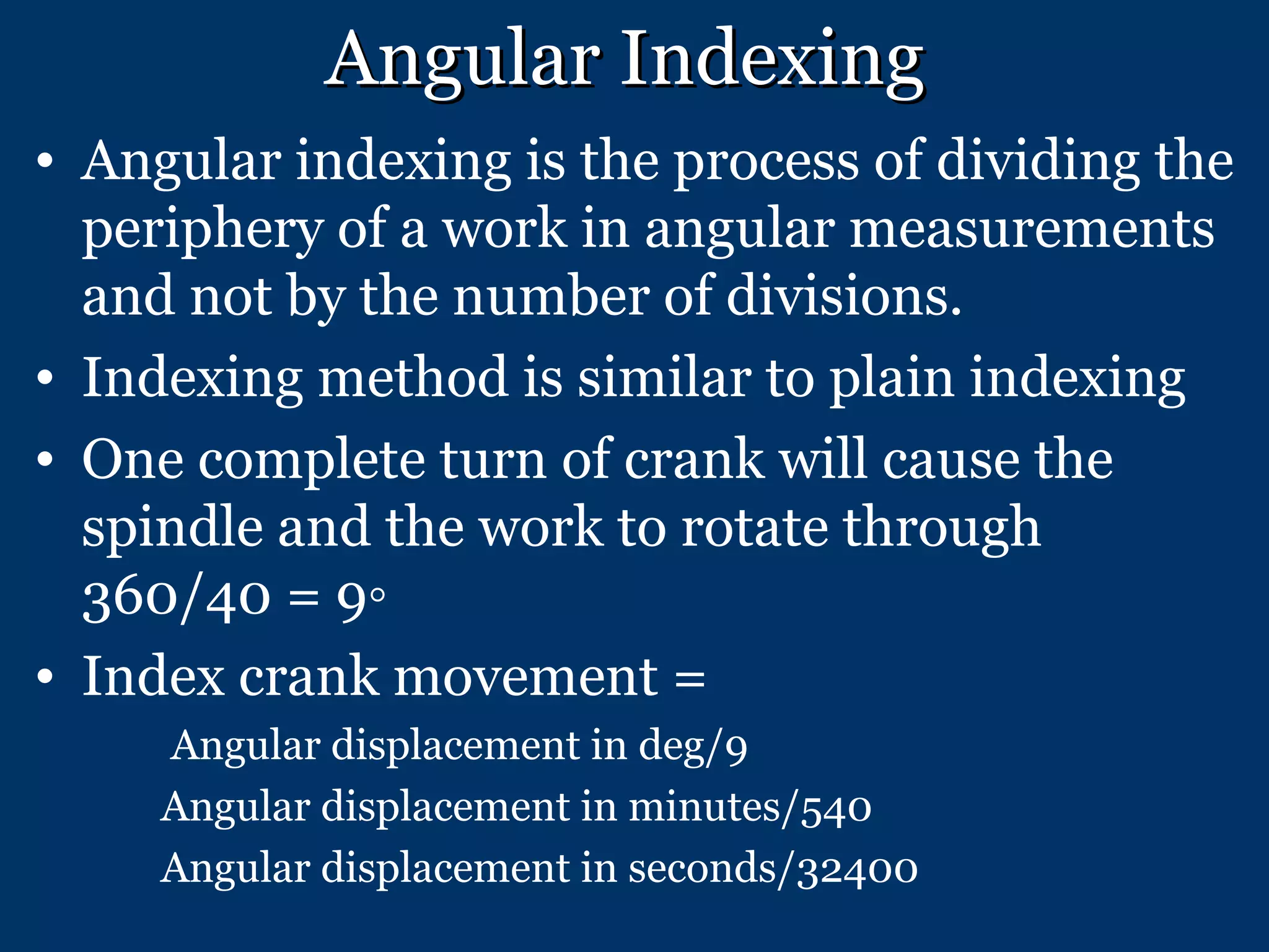 Angular Indexing Angular indexing is the process of dividing the periphery of a work in angular measurements and not by the number of divisions. Indexing method is similar to plain indexing One complete turn of crank will cause the spindle and the work to rotate through 360/40 = 9◦ Index crank movement = Angular displacement in deg/9 Angular displacement in minutes/540 Angular displacement in seconds/32400 