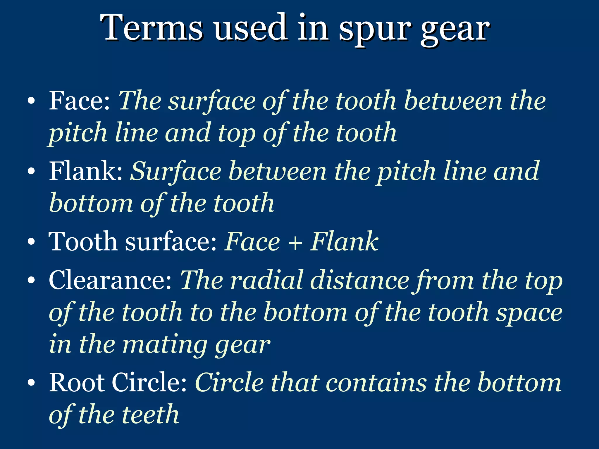 Terms used in spur gear Face:  The surface of the tooth between the pitch line and top of the tooth Flank:  Surface between the pitch line and bottom of the tooth Tooth surface:  Face + Flank Clearance:  The radial distance from the top of the tooth to the bottom of the tooth space in the mating gear Root Circle:  Circle that contains the bottom of the teeth 
