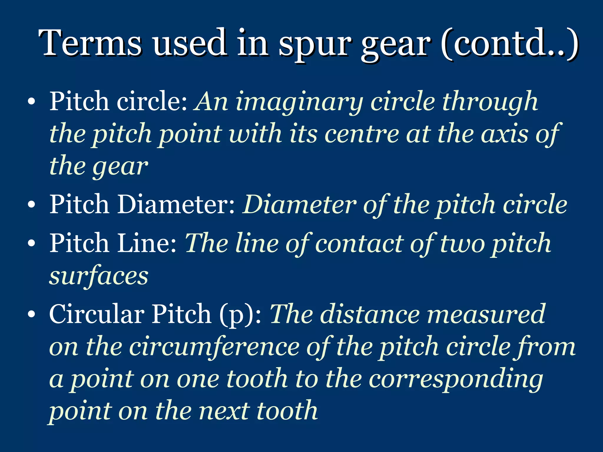 Terms used in spur gear (contd..) Pitch circle:  An imaginary circle through the pitch point with its centre at the axis of the gear Pitch Diameter:  Diameter of the pitch circle Pitch Line:  The line of contact of two pitch surfaces Circular Pitch (p):  The distance measured on the circumference of the pitch circle from a point on one tooth to the corresponding point on the next tooth 
