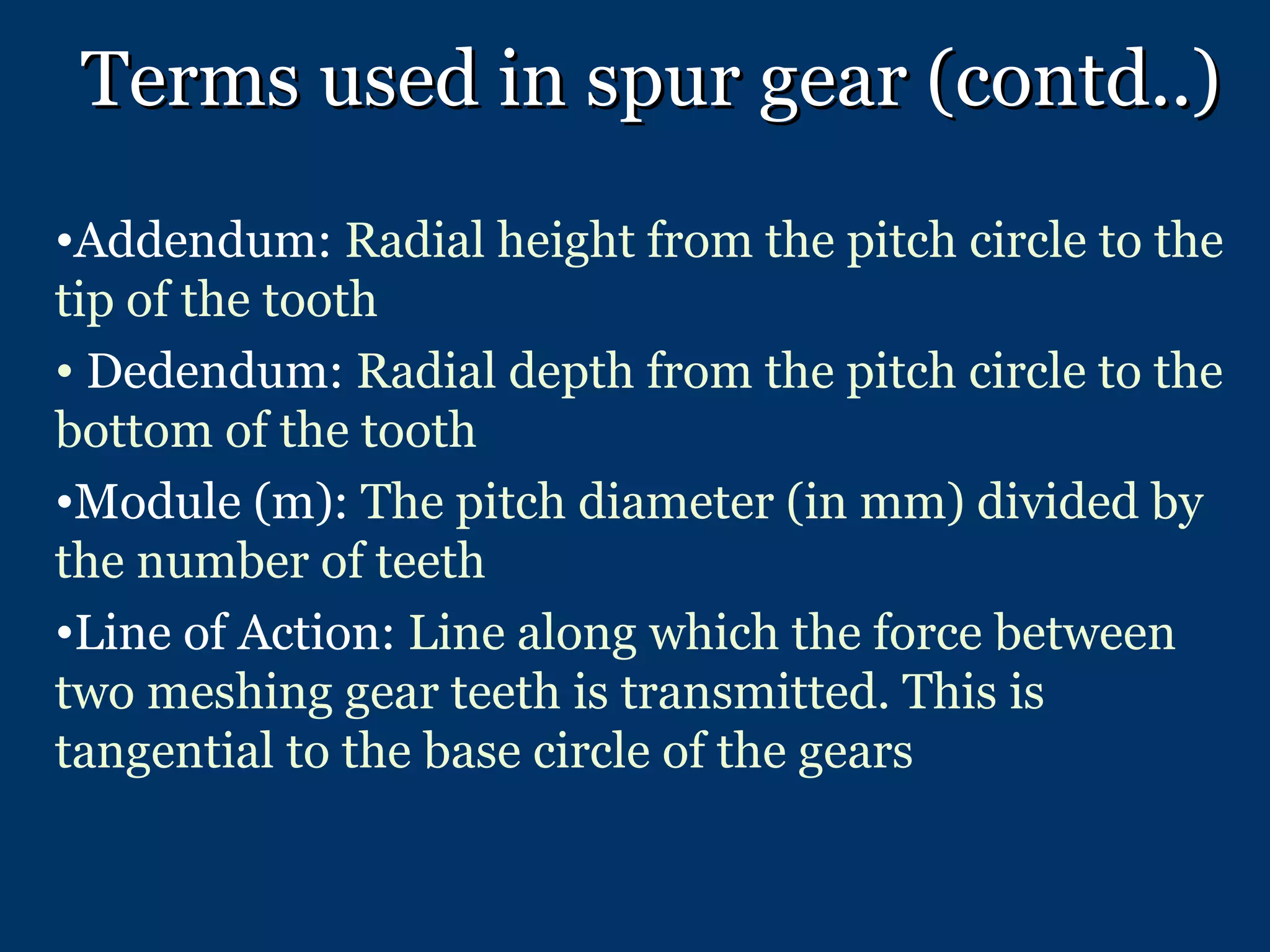 Terms used in spur gear (contd..) Addendum:  Radial height from the pitch circle to the tip of the tooth Dedendum:  Radial depth from the pitch circle to the bottom of the tooth Module (m):  The pitch diameter (in mm) divided by the number of teeth Line of Action:  Line along which the force between two meshing gear teeth is transmitted. This is tangential to the base circle of the gears 