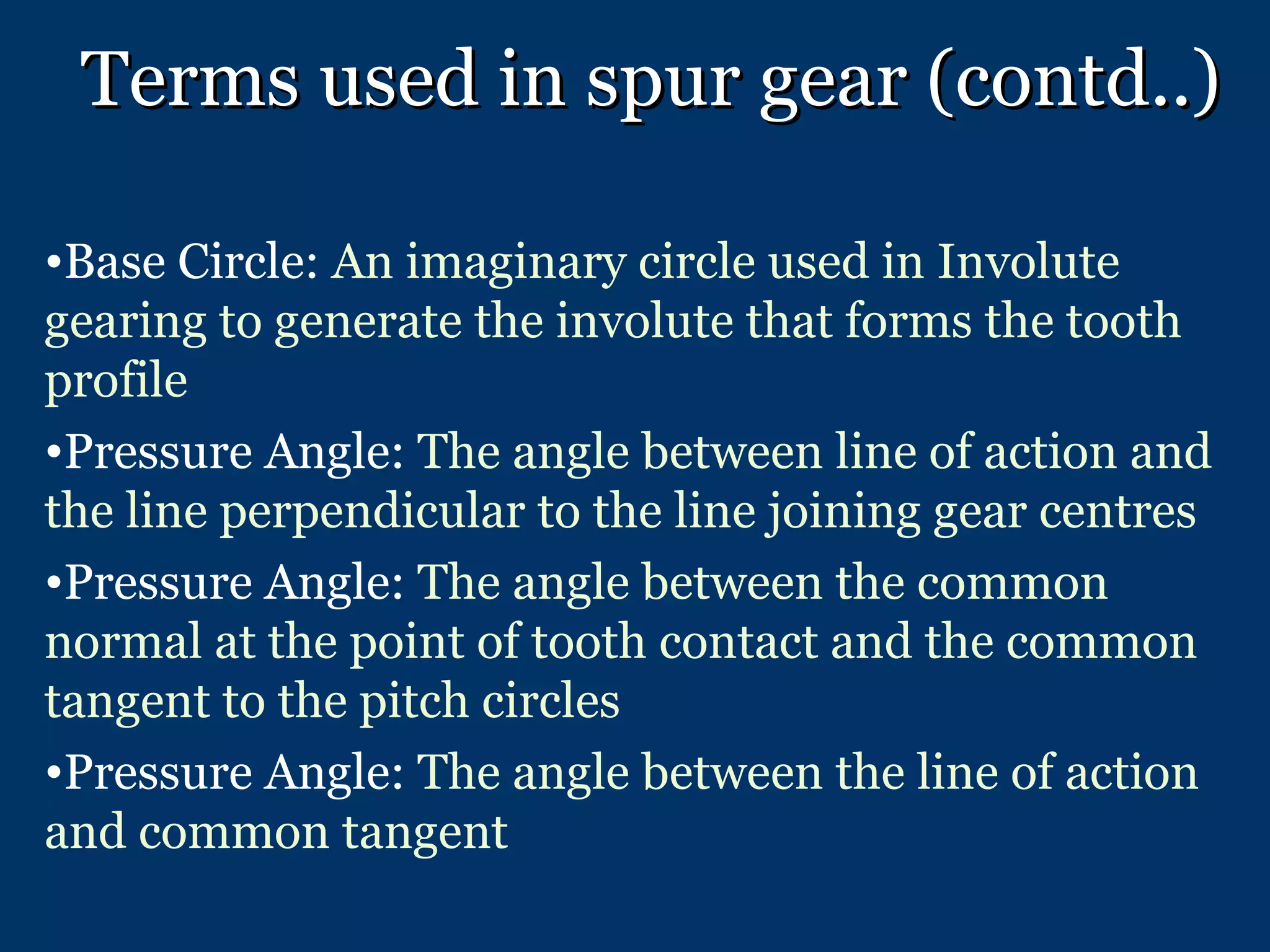 Terms used in spur gear (contd..) Base Circle:  An imaginary circle used in Involute gearing to generate the involute that forms the tooth profile Pressure Angle:  The angle between line of action and the line perpendicular to the line joining gear centres Pressure Angle:  The angle between the common normal at the point of tooth contact and the common tangent to the pitch circles Pressure Angle:  The angle between the line of action and common tangent 