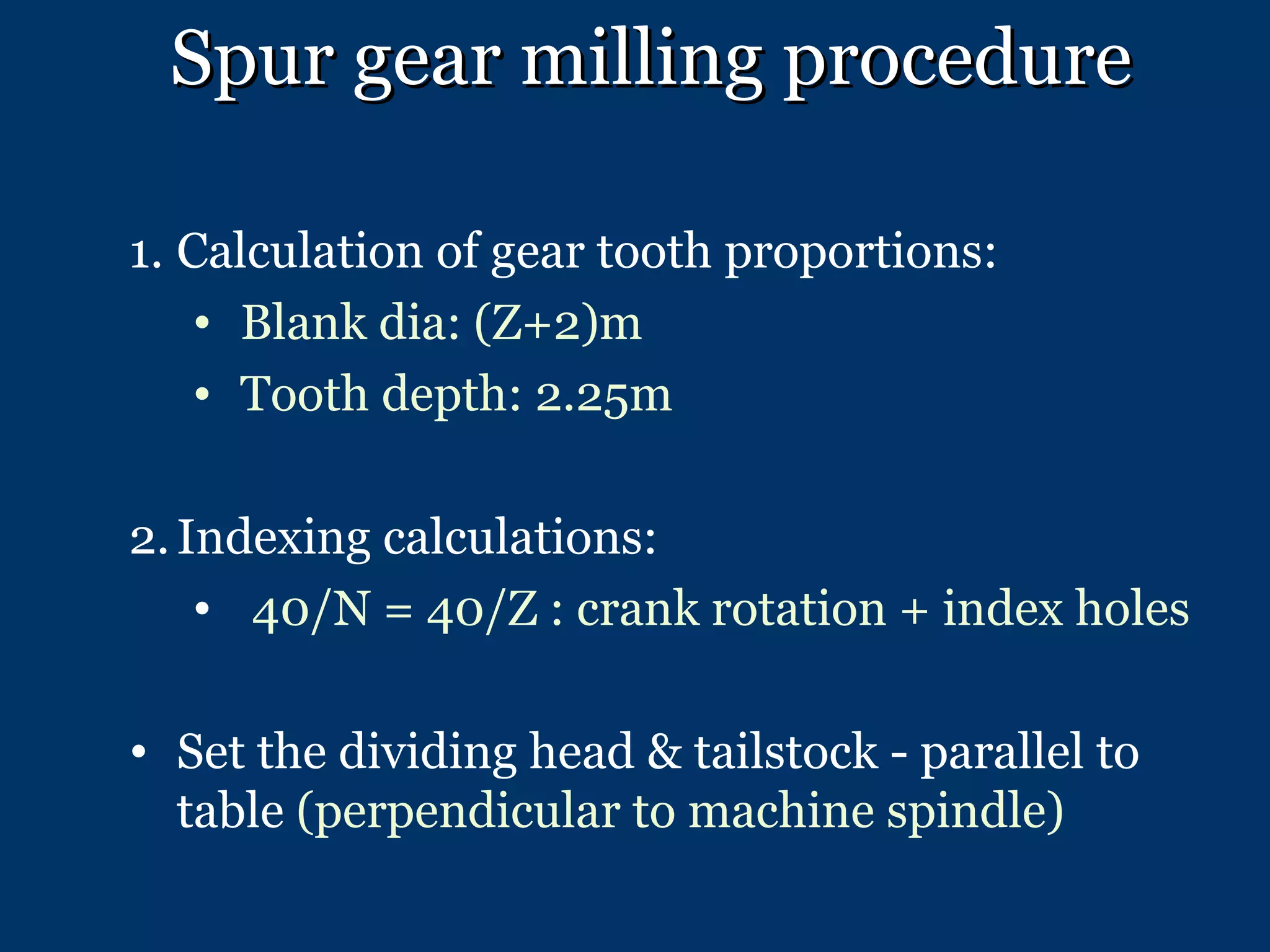 Spur gear milling procedure Calculation of gear tooth proportions: Blank dia: (Z+2)m Tooth depth: 2.25m Indexing calculations: 40/N = 40/Z : crank rotation + index holes Set the dividing head & tailstock - parallel to table  (perpendicular to machine spindle) 