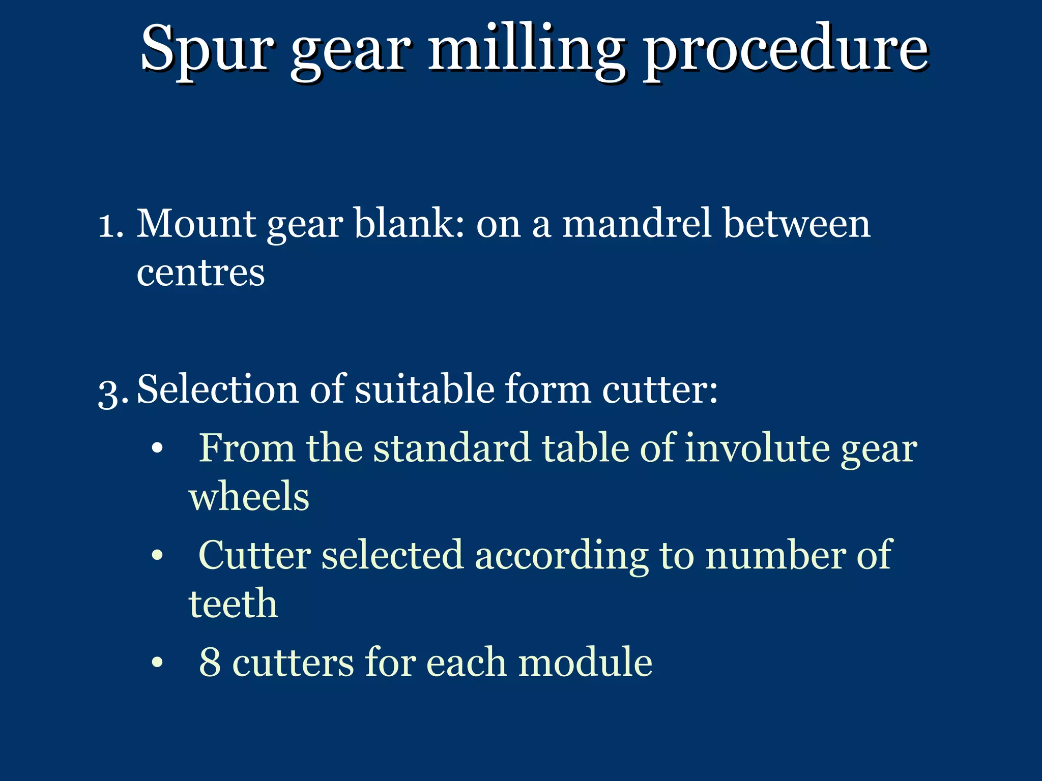 Spur gear milling procedure Mount gear blank: on a mandrel between centres Selection of suitable form cutter:  From the standard table of involute gear wheels Cutter selected according to number of teeth  8 cutters for each module 