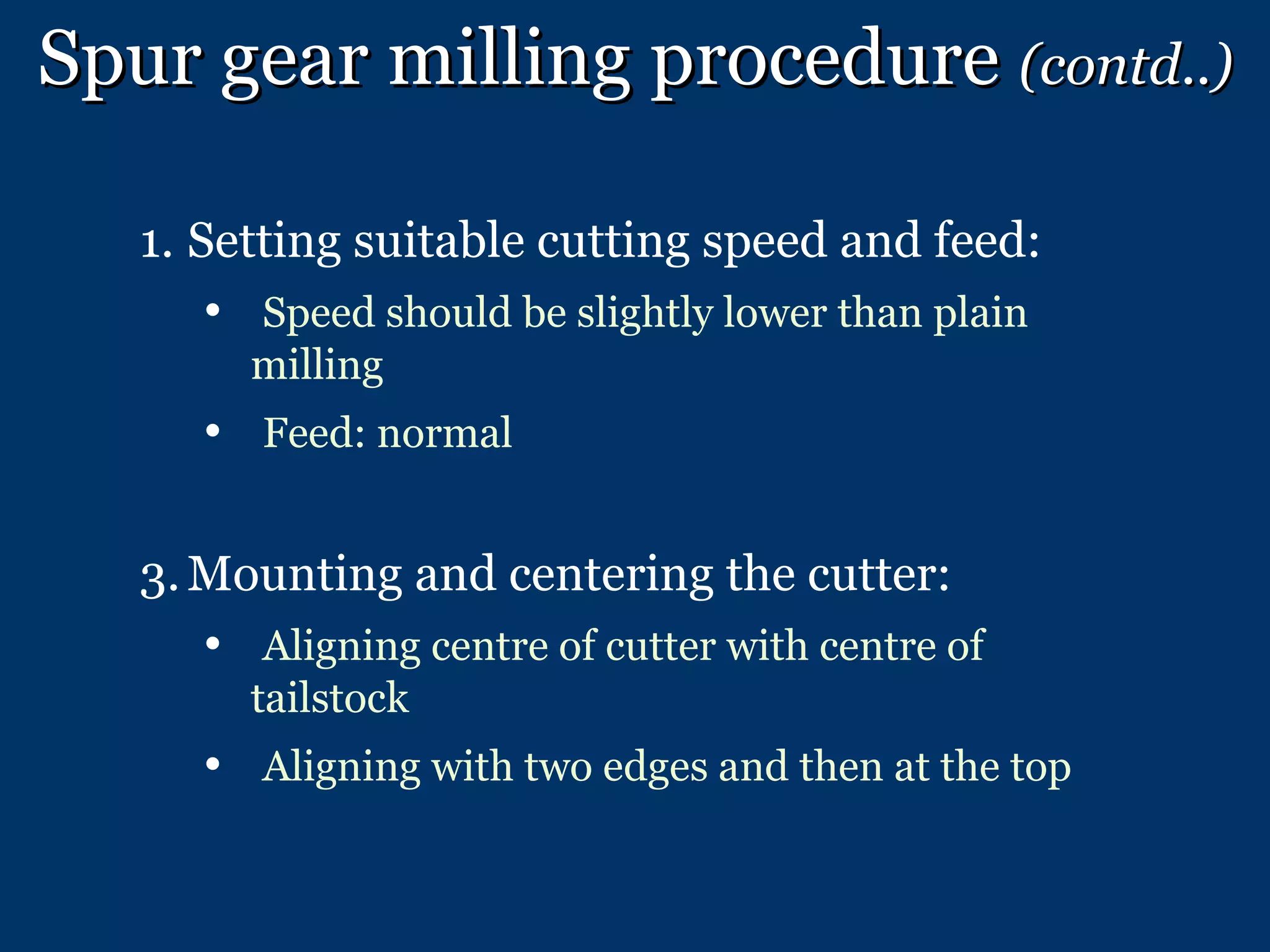 Spur gear milling procedure  (contd..) Setting suitable cutting speed and feed: Speed should be slightly lower than plain milling Feed: normal Mounting and centering the cutter: Aligning centre of cutter with centre of tailstock Aligning with two edges and then at the top 