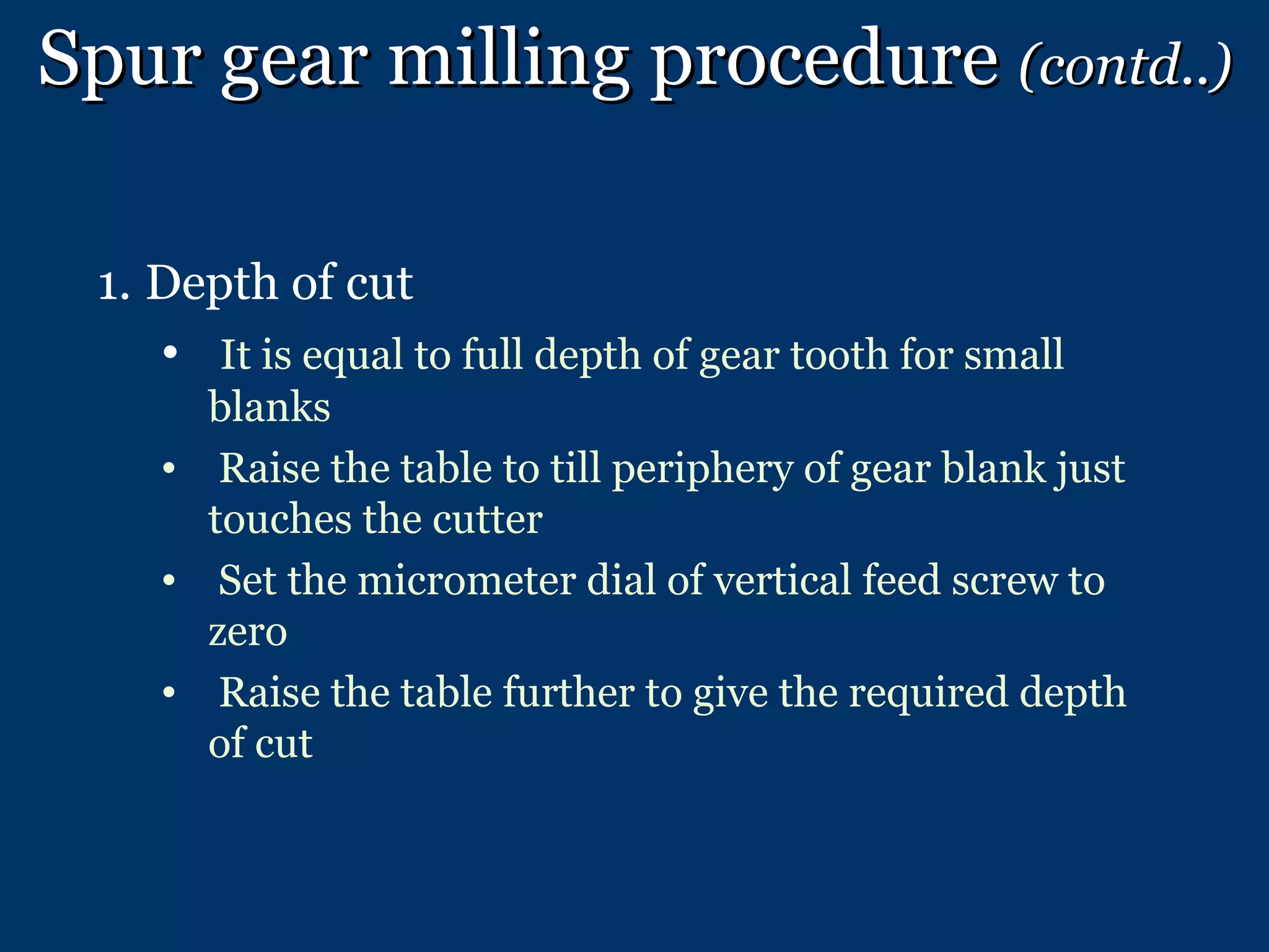 Spur gear milling procedure  (contd..) Depth of cut It is equal to full depth of gear tooth for small blanks Raise the table to till periphery of gear blank just touches the cutter Set the micrometer dial of vertical feed screw to zero Raise the table further to give the required depth of cut 
