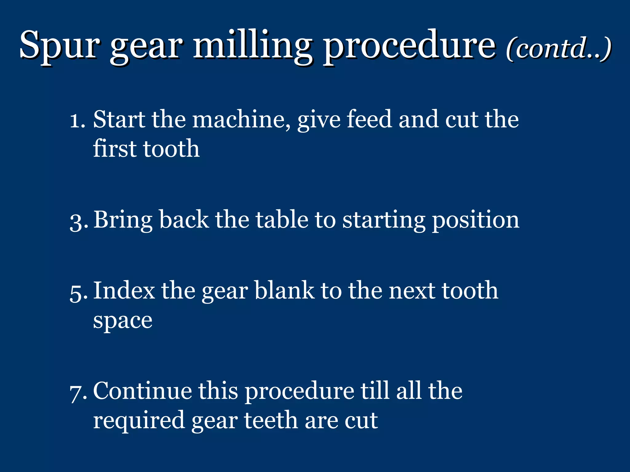 Spur gear milling procedure  (contd..) Start the machine, give feed and cut the first tooth Bring back the table to starting position Index the gear blank to the next tooth space Continue this procedure till all the required gear teeth are cut 