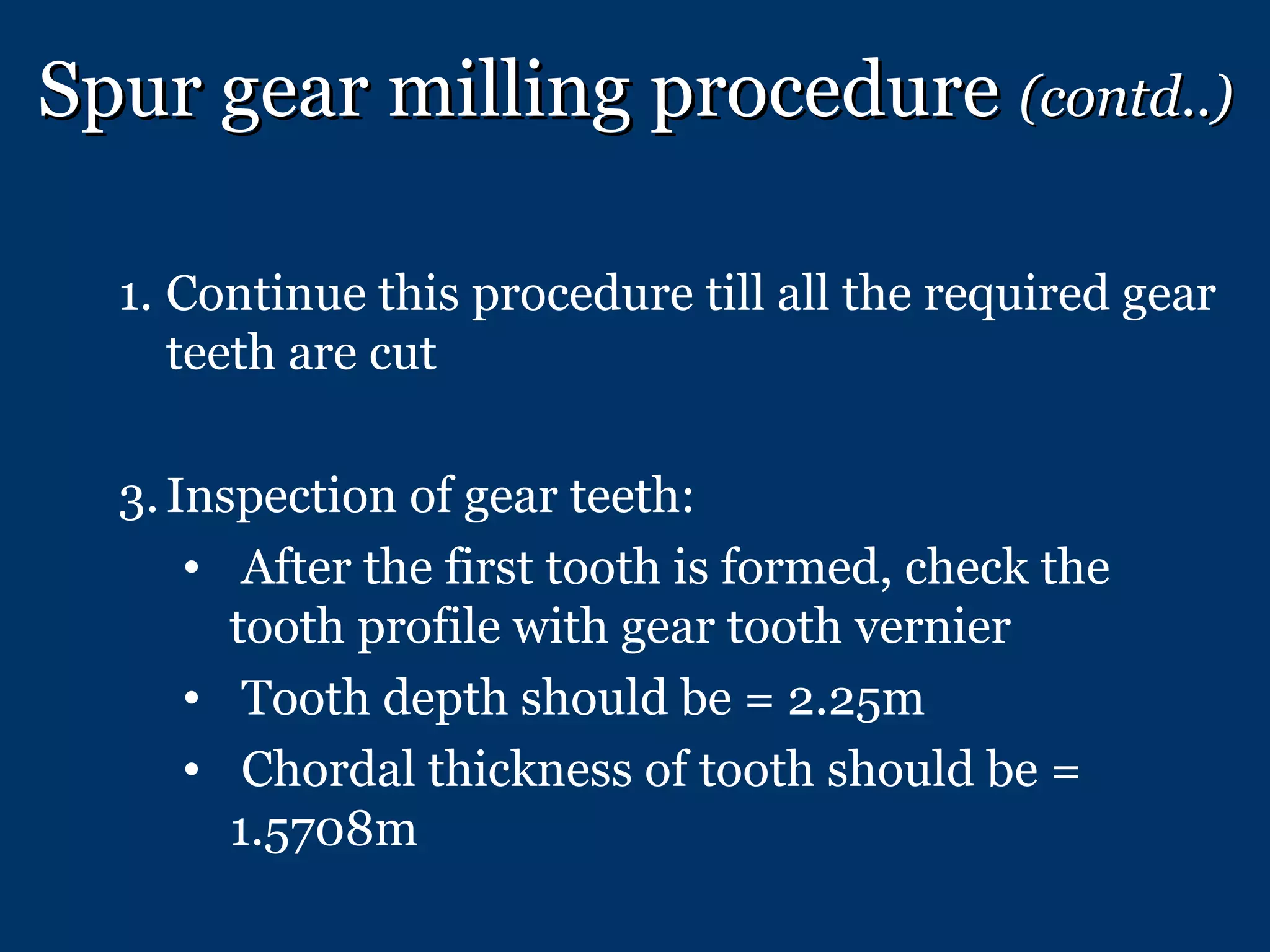Spur gear milling procedure  (contd..) Continue this procedure till all the required gear teeth are cut Inspection of gear teeth: After the first tooth is formed, check the tooth profile with gear tooth vernier Tooth depth should be = 2.25m Chordal thickness of tooth should be = 1.5708m 