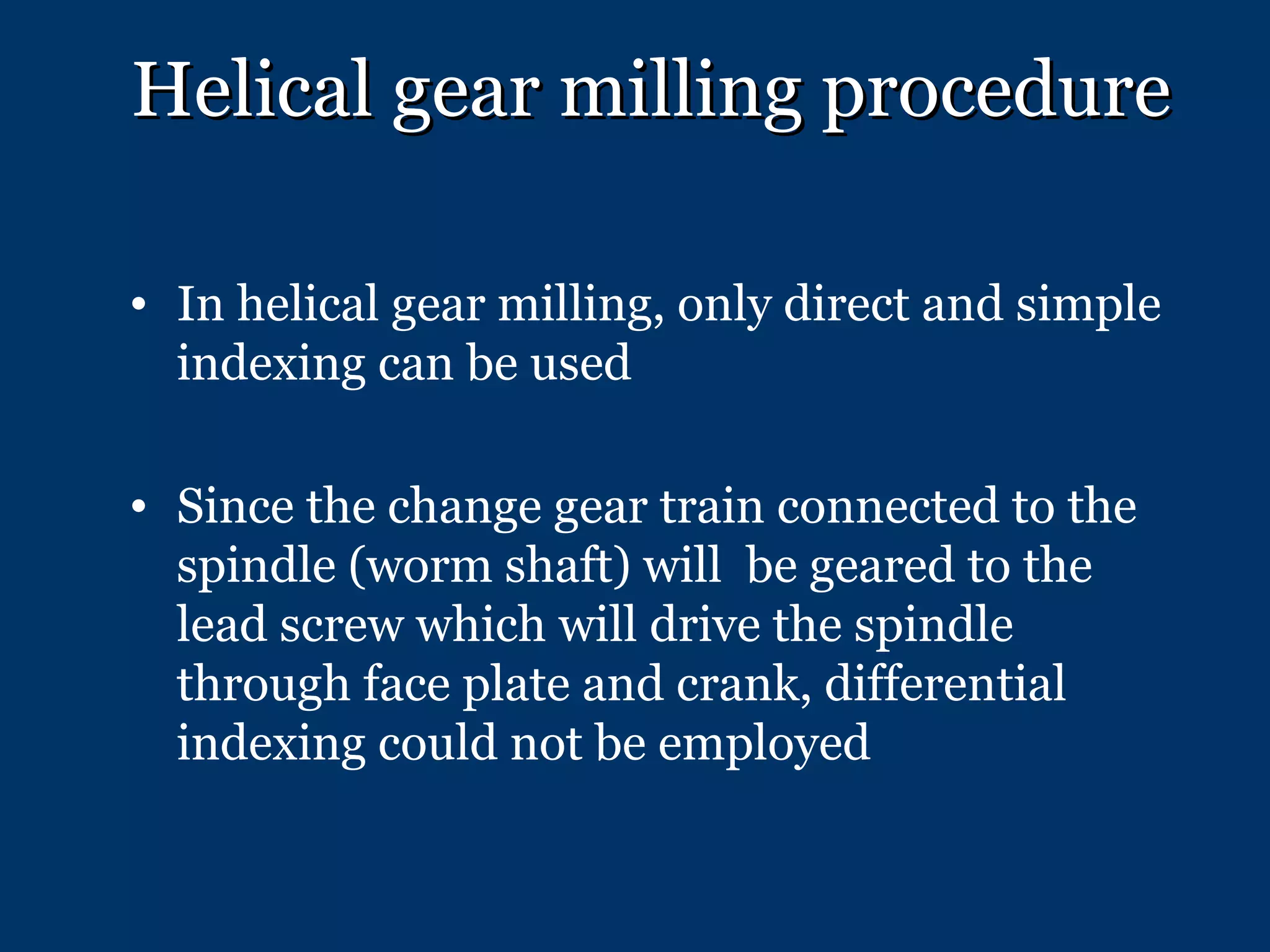 Helical gear milling procedure In helical gear milling, only direct and simple indexing can be used Since the change gear train connected to the spindle (worm shaft) will  be geared to the lead screw which will drive the spindle through face plate and crank, differential indexing could not be employed 