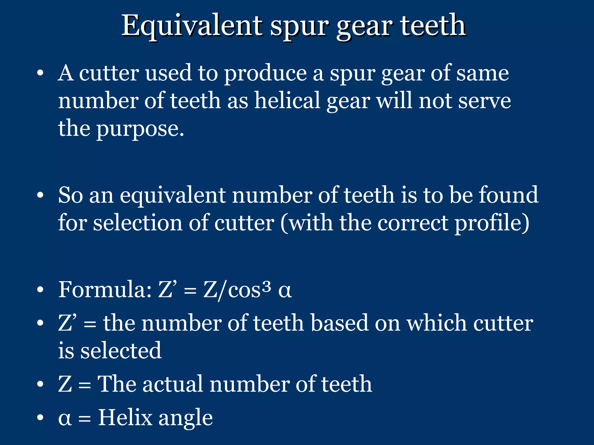 Equivalent spur gear teeth   A cutter used to produce a spur gear of same number of teeth as helical gear will not serve the purpose. So an equivalent number of teeth is to be found for selection of cutter (with the correct profile) Formula: Z’ = Z/cos³  α Z’ = the number of teeth based on which cutter is selected Z = The actual number of teeth α  = Helix angle 