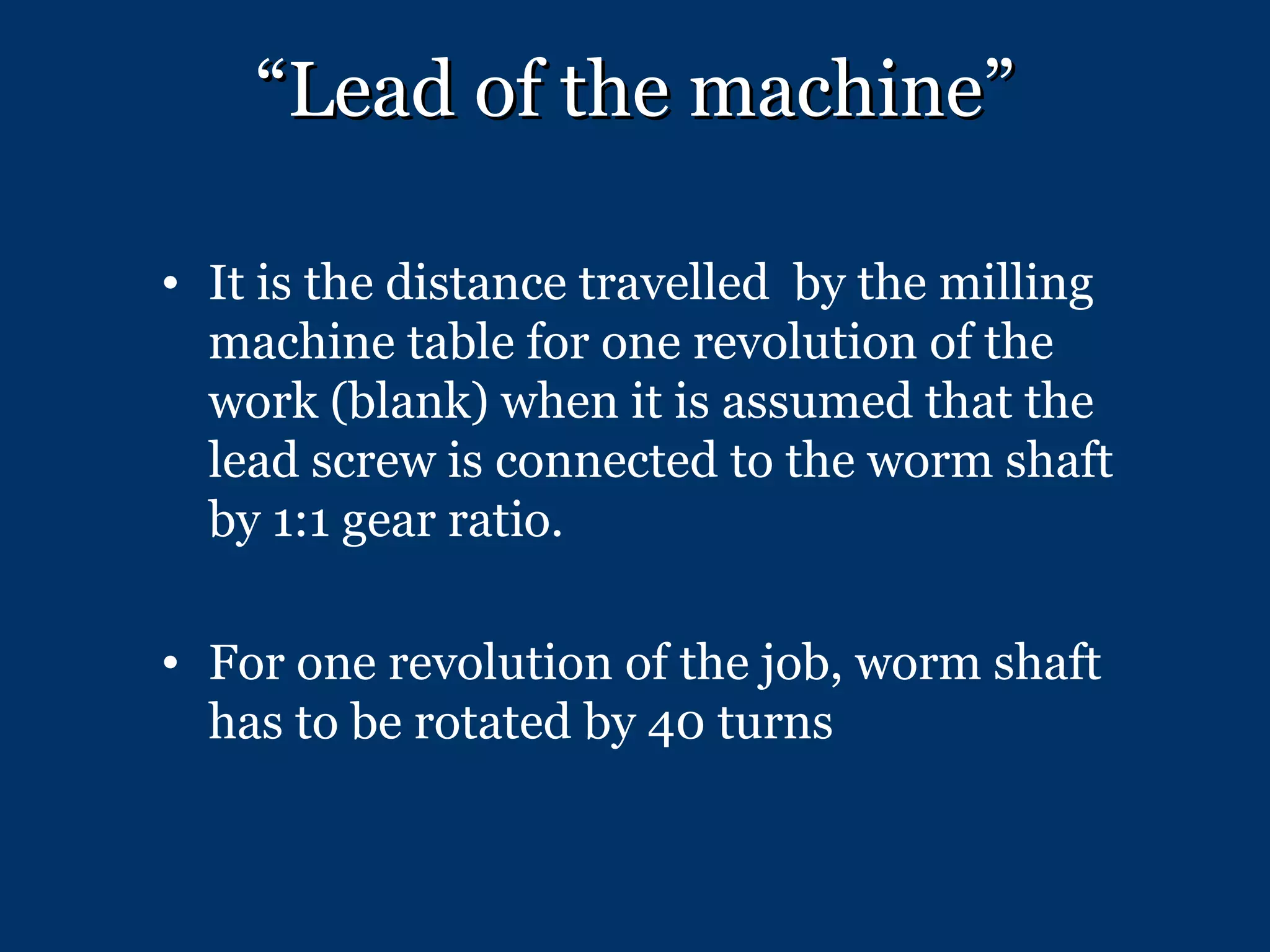 “ Lead of the machine” It is the distance travelled  by the milling machine table for one revolution of the work (blank) when it is assumed that the lead screw is connected to the worm shaft by 1:1 gear ratio. For one revolution of the job, worm shaft has to be rotated by 40 turns 
