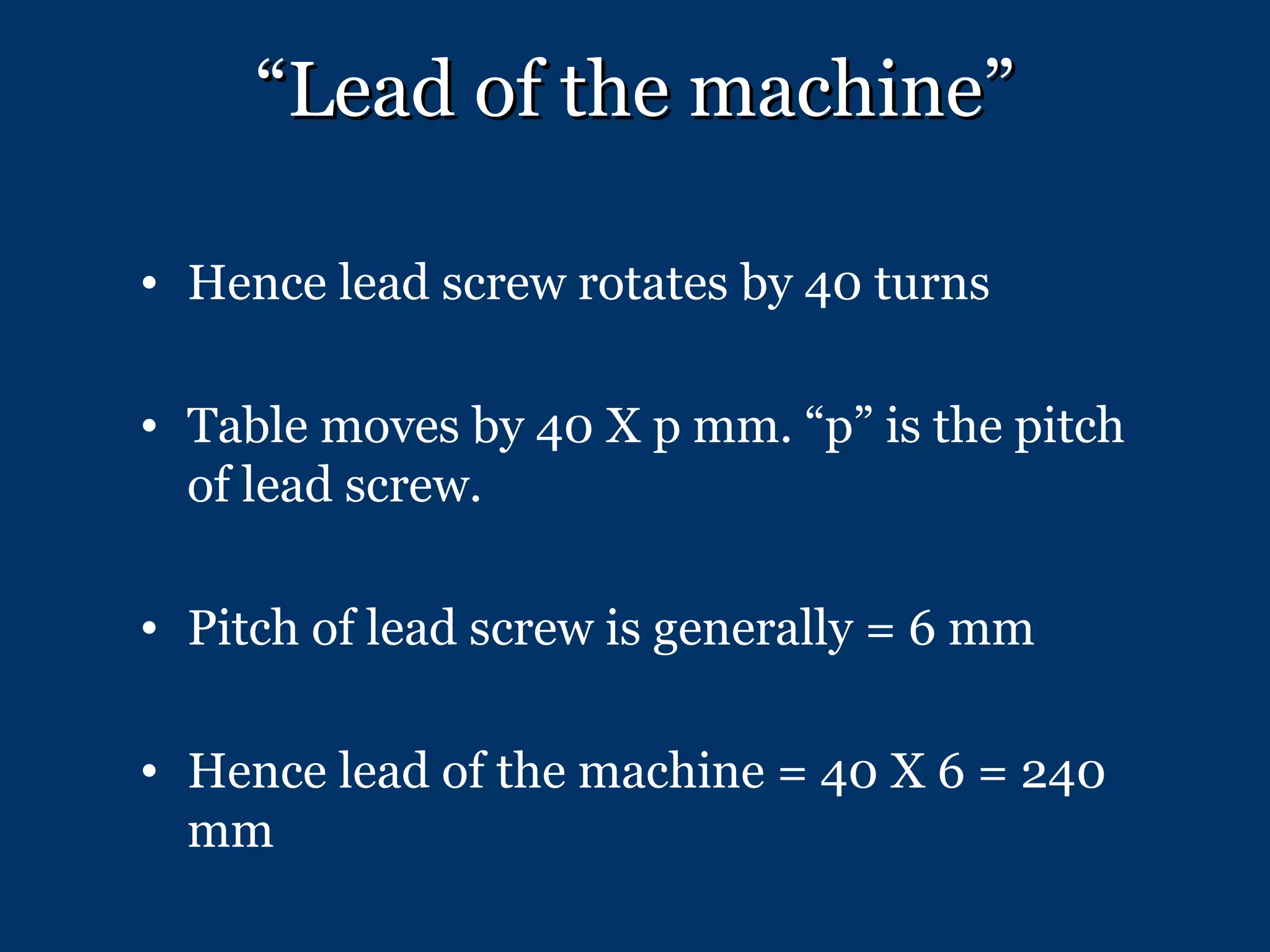 “ Lead of the machine” Hence lead screw rotates by 40 turns Table moves by 40 X p mm. “p” is the pitch of lead screw. Pitch of lead screw is generally = 6 mm Hence lead of the machine = 40 X 6 = 240 mm 
