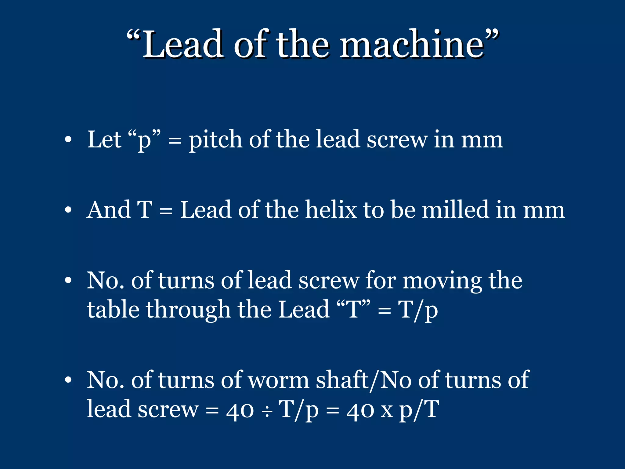 “ Lead of the machine” Let “p” = pitch of the lead screw in mm And T = Lead of the helix to be milled in mm No. of turns of lead screw for moving the table through the Lead “T” = T/p No. of turns of worm shaft/No of turns of lead screw = 40  ÷   T/p = 40 x p/T 