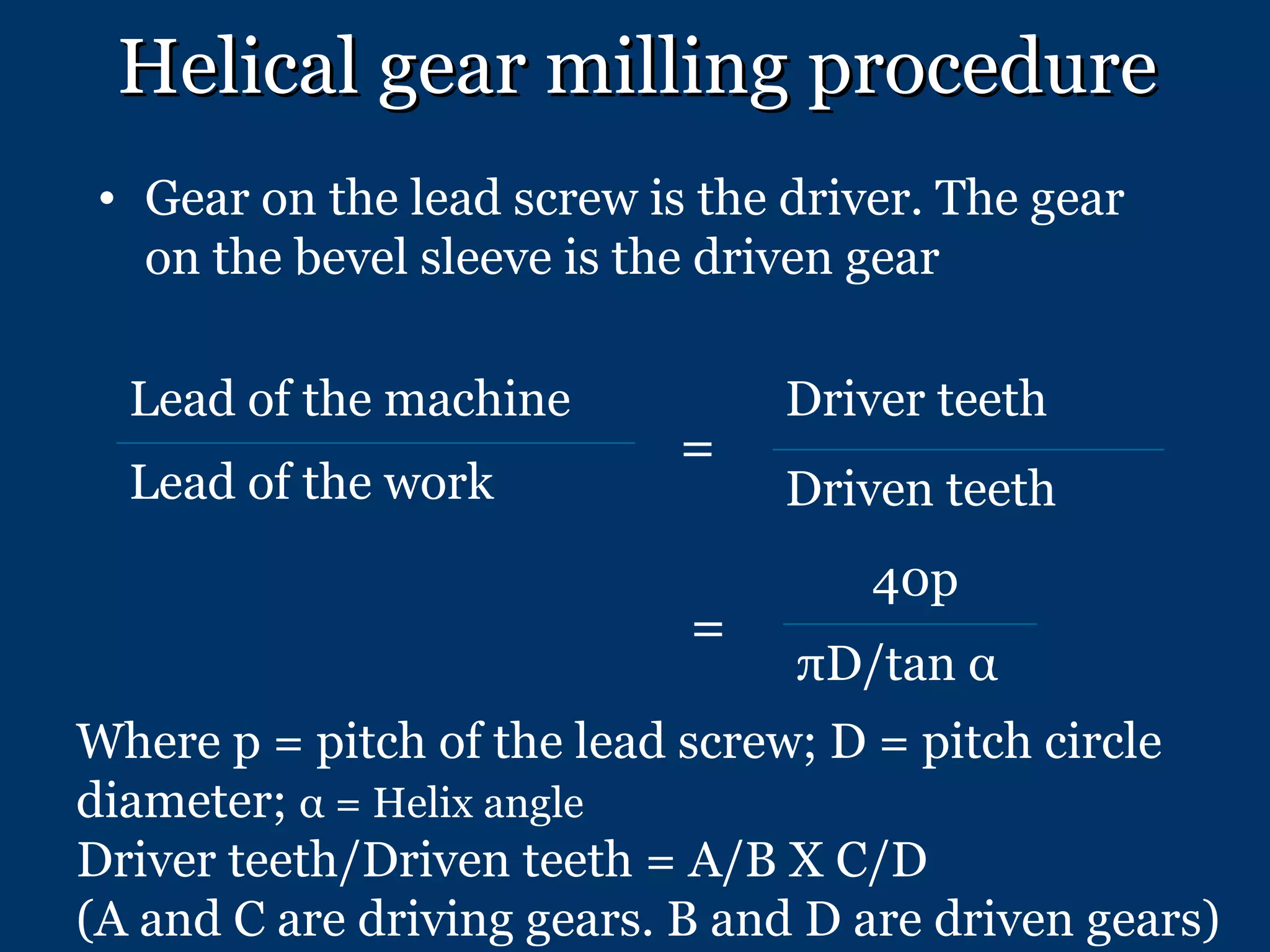 Helical gear milling procedure Gear on the lead screw is the driver. The gear on the bevel sleeve is the driven gear = = Where p = pitch of the lead screw; D = pitch circle diameter;  α  = Helix angle Driver teeth/Driven teeth = A/B X C/D (A and C are driving gears. B and D are driven gears) Lead of the machine Lead of the work Driver teeth Driven teeth 40p πD/tan  α 