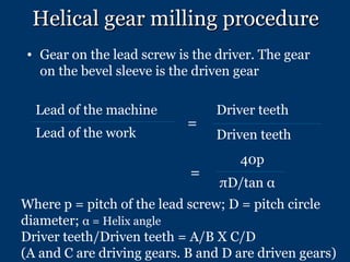 Helical gear milling procedure ,[object Object],= = Where p = pitch of the lead screw; D = pitch circle diameter;  α  = Helix angle Driver teeth/Driven teeth = A/B X C/D (A and C are driving gears. B and D are driven gears) Lead of the machine Lead of the work Driver teeth Driven teeth 40p πD/tan  α 