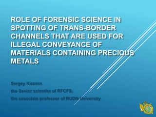 ROLE OF FORENSIC SCIENCE IN
SPOTTING OF TRANS-BORDER
CHANNELS THAT ARE USED FOR
ILLEGAL CONVEYANCE OF
MATERIALS CONTAINING PRECIOUS
METALS
Sergey Kuzmin
the Senior scientist of RFCFS;
the associate professor of RUDN University
 
