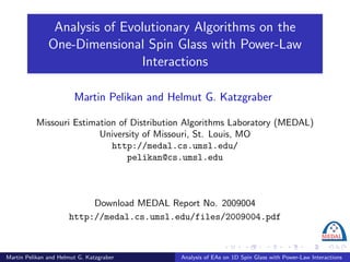 Analysis of Evolutionary Algorithms on the
               One-Dimensional Spin Glass with Power-Law
                               Interactions

                        Martin Pelikan and Helmut G. Katzgraber

          Missouri Estimation of Distribution Algorithms Laboratory (MEDAL)
                         University of Missouri, St. Louis, MO
                            http://medal.cs.umsl.edu/
                                pelikan@cs.umsl.edu



                           Download MEDAL Report No. 2009004
                      http://medal.cs.umsl.edu/files/2009004.pdf



Martin Pelikan and Helmut G. Katzgraber      Analysis of EAs on 1D Spin Glass with Power-Law Interactions
 