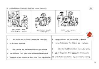 10 
G. Let’s talk about the pictures. Read and correct the errors. 
son – painting – fence-wife 
– daughter – washing 
– grandmother – brought 
– cake – pies – 
– finished – sat – garden – 
ate – tea 
1 Mr. Nathan and his family is very active. They likes 
2 to do chores together. 
3 One evening, Mr. Nathan and his son was painting 
4 the old fence. They uses some brushes and green paint. 
5 Suddenly, a taxi stopping at their gate. Their grandmother 
6 waves at them. She had brought a cake and 
7 some chicken pies. The children are very happy. 
8 After they had finished their chores, the family 
9 sits in the garden. They eating the delicious cake 
10 and chicken pies for tea. It is a wonderful evening. 
2.4 
 