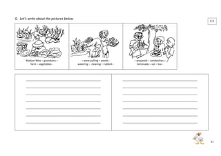 11 
G. Let’s write about the pictures below. 
Madam Wee – grandsons – 
farm – vegetables - 
– were pulling – weeds - 
watering – clearing – rubbish - 
– prepared – sandwiches – 
lemonade – sat – tea - 
____________________________________________________ 
____________________________________________________ 
____________________________________________________ 
____________________________________________________ 
____________________________________________________ 
____________________________________________________ 
____________________________________________________ 
____________________________________________________ 
____________________________________________________ 
____________________________________________________ 
____________________________________________________ 
____________________________________________________ 
____________________________________________________ 
____________________________________________________ 
2.5 
 