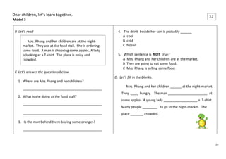 14 
Dear children, let’s learn together. 
Model 3 
B Let’s read 
C Let’s answer the questions below. 
1 Where are Mrs.Phang and her children? 
__________________________________________ 
2. What is she doing at the food stall? 
__________________________________________ 
__________________________________________ 
3. Is the man behind them buying some oranges? 
__________________________________________ 
4. The drink beside her son is probably ______ 
A cool 
B cold 
C frozen 
5. Which sentence is NOT true? 
A Mrs. Phang and her children are at the market. 
B They are going to eat some food. 
C Mrs. Phang is selling some food. 
D. Let’s fill in the blanks. 
Mrs. Phang and her children ______ at the night-market. 
They ____ hungry. The man _____________________ at 
some apples. A young lady __________________ a T-shirt. 
Many people ________ to go to the night-market. The 
place _______ crowded. 
Mrs. Phang and her children are at the night-market. 
They are at the food stall. She is ordering 
some food. A man is choosing some apples. A lady 
is looking at a T-shirt. The place is noisy and 
crowded. 
3.2 
 