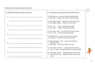 15 
(Please look at the picture again, children) 
E. Write five sentences about the picture. 
1 ___________________________________________ 
___________________________________________ 
2 ___________________________________________ 
___________________________________________ 
3 ___________________________________________ 
___________________________________________ 
4 ___________________________________________ 
___________________________________________ 
5 ___________________________________________ 
___________________________________________ 
F. Let’s learn more about Present and Past Tense. 
1a Mr.Phang ( go goes ) to the night-market weekly. 
b She ( went going ) to the night –market last week. 
2a Her children ( follow follows ) her there every week. 
b Her children ( follow followed ) her last week. 
3a She ( buy buys ) some food every week. 
b She ( buys bought ) some food last week. 
4a The woman ( sells sell ) clothes at the night-market. 
b She ( sells sold ) some clothes last night. 
5a Pak Mat ( open opens ) his stall at 7 p.m. weekly. 
b He ( opens opened ) his stall early last week. 
6a Most housewives ( take takes ) their children to 
the night-market. 
b They ( take took ) their children last night. 
7a The traders ( arrange arranges ) their items neatly. 
b They ( arrange arranged ) their items neatly last night. 
8a The children ( enjoy enjoys) eating ice-creams there. 
b The children ( enjoy enjoyed ) eating ice-creams last 
week. 
3.3 
3 
 