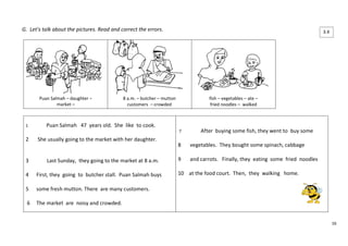 16 
G. Let’s talk about the pictures. Read and correct the errors. 
Puan Salmah – daughter – 
market – 
8 a.m. – butcher – mutton 
customers – crowded 
fish – vegetables – ate – 
fried noodles – walked 
1 Puan Salmah 47 years old. She like to cook. 
2 She usually going to the market with her daughter. 
3 Last Sunday, they going to the market at 8 a.m. 
4 First, they going to butcher stall. Puan Salmah buys 
5 some fresh mutton. There are many customers. 
6 The market are noisy and crowded. 
7 After buying some fish, they went to buy some 
8 vegetables. They bought some spinach, cabbage 
9 and carrots. Finally, they eating some fried noodles 
10 at the food court. Then, they walking home. 
3.4 
 